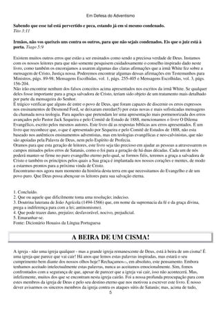 Em Defesa do Adventismo

Sabendo que esse tal está pervertido e peca, estando já em si mesmo condenado.
Tito 3:11
Irmãos, não vos queixeis uns contra os outros, para que não sejais condenados. Eis que o juiz está à
porta. Tiago 5:9
Existem muitos outros erros que estão a ser ensinados como sendo a preciosa verdade de Deus. Instamos
com os nossos leitores para que não somente pesquisem cuidadosamente o conselho inspirado dado neste
livro, como também os encorajamos a usarem algumas das claras afirmações que a irmã White fez sobre a
mensagem de Cristo, Justiça nossa. Poderemos encontrar algumas dessas afirmações em Testemunhos para
Ministros, págs. 89-98; Mensagens Escolhidas, vol. 1, págs. 255-405 e Mensagens Escolhidas, vol. 3, págs.
156-204.
Não irão encontrar nenhum dos falsos conceitos acima apresentados nos escritos da irmã White. Se qualquer
deles fosse importante para a graça salvadora de Cristo, teriam sido objeto de um tratamento mais detalhado
por parte da mensageira do Senhor.
É trágico verificar que alguns de entre o povo de Deus, que foram capazes de discernir os erros expressos
nos ensinamentos de Desmond Ford, se deixaram enredar(5) por estas novas e mais sofisticadas mensagens
da chamada nova teologia. Para aqueles que pretendam ler uma apresentação mais pormenorizada dos erros
avançados pelo Pastor Jack Sequeira e pelo Comitê de Estudo de 1888, mencionamos o livro O Dilema
Evangélico, escrito pelos mesmos autores. Este livro dá as respostas bíblicas aos erros apresentados. É um
livro que reconhece que, o que é apresentado por Sequeira e pelo Comitê de Estudos de 1888, não esta
baseado nos autênticos ensinamentos adventistas, mas em teologias evangélicas e neo-calvinistas, que não
são apoiadas pela Palavra de Deus, nem pelo Espírito de Profecia.
Oramos para que esta geração de leitores, este livro seja tão precioso em ajudar as pessoas a atravessarem os
campos minados pelos erros de Satanás, como o foi para a geração de há duas décadas. Cada um de nós
poderá manter-se firme no puro evangelho eterno pelo qual, se formos fiéis, teremos a graça a salvadora de
Cristo e também os princípios pelos quais a Sua graça é implantada nos nossos corações e mentes, de modo
a estarmos prontos para a próxima vinda de Cristo.
Encontramo-nos agora num momento da história desta terra em que necessitamos do Evangelho e de um
povo puro. Que Deus possa abençoar os leitores para sua salvação eterna.

1. Concluído.
2. Que ou aquele que dificilmente toma uma resolução; indeciso.
3. Doutrina luterana de João Agrícola (1494-1566) que, em nome da supremacia da fé e da graça divina,
prega a indiferença para com a lei; antinomismo).
4. Que pode trazer dano, prejuízo; desfavorável, nocivo, prejudicial.
5. Emaranhar-se.
Fonte: Dicionário Houaiss da Língua Portuguesa

A BEIRA DE UM CISMA!
A igreja - não uma igreja qualquer - mas a grande igreja remanescente de Deus, está à beira de um cisma! É
uma igreja que parece que vai cair! Há anos que lemos estas palavras inspiradas, mas estará o seu
cumprimento bem diante dos nossos olhos hoje? Rechaçamos(1), em absoluto, este pensamento. Embora
tenhamos aceitado intelectualmente estas palavras, nunca as aceitamos emocionalmente. Sim, fomos
confrontados com a segurança de que, apesar de parecer que a igreja vai cair, isso não acontecerá. Mas,
infelizmente, muitos dos que se encontram nesta igreja cairão. Foi a nossa profunda preocupação para com
estes membros da igreja de Deus e pelo seu destino eterno que nos motivou a escrever este livro. É nosso
dever avisarmos os sinceros membros da igreja contra os ataques sútis de Satanás; mas, acima de tudo,
5

 