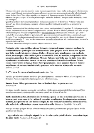 Em Defesa do Adventismo

Nós nascemos com a mesma natureza caída, mas com a propensão para o mal e, assim, desenvolvemos uma
mente carnal. Quando somos transformados pelo novo nascimento, a nossa mente carnal é substituída pela
mente divina. Sim. Cristo foi perseguido pela fraqueza da Sua natureza caída. Foi mais difícil a Ele
obedecer, do que o foi para os nossos primeiros pais no Jardim do Éden - mas pelo poder do Espírito Santo,
Ele conseguiu.
Quando estes fatos são bem compreendidos, muitas das declarações do Espírito de Profecia usadas para
"provar" que Cristo possuía uma vantagem sobre nós perdem totalmente a sua força ao apoiarem tal
argumento.
Porque é a natureza de Cristo tão importante para a nossa compreensão do Evangelho? É vital porque aquilo
em que acreditamos dará cor a nossa compreensão da verdade. A fim de apoiar o ponto de vista onde diz que
o homem não pode obedecer completamente, o novo adventismo acha necessário postular(4) que Cristo onde, todos concordam, obedeceu 'perfeitamente - possuía uma natureza que nós não poderemos alcançar.
Se, pois, Cristo obedeceu por causa de uma natureza que nunca poderá ser a nossa, não existe qualquer
perdão para o pecado. É, claro, um dos concertos do novo adventismo é que nós continuaremos a pecar até a
segunda vinda de Cristo.
Deixemos a Bíblia falar inequivocamente sobre a natureza de Jesus.

Portanto, visto como os filhos são participantes comuns de carne e sangue, também ele
semelhantemente participou das mesmas coisas, para que pela morte derrotasse aquele
que tinha o poder da morte, isto é, o Diabo; e livrasse todos aqueles que, com medo da
morte, estavam por toda a vida sujeitos a escravidão. Pois, na verdade, não presta auxílio
aos anjos, mas sim a descendência de Abraão. Pelo que convinha que em tudo fosse feito
semelhante a seus irmãos, para se tornar um sumo sacerdote misericordioso e fiel nas
coisas concernentes a Deus, a fim de fazer propiciação(5) pelos pecados do povo. Porque
naquilo que ele mesmo, sendo tentado, padeceu, pode socorrer aos que são tentados.
Hebreus. 2:14-18

E o Verbo se fez carne, e habitou entre nós. João 1:14
Ver-se-á que é especificamente declarado que Cristo pertencia a semente de Abraão. Na sua Epístola aos
Romanos, Paulo passa por alto algumas gerações e informa-nos que,

Acerca de seu Filho, que nasceu da descendência de Davi segundo a carne.
Romanos 1:3
No século passado, algumas pessoas, tal como alguns cristãos agora, acharam difícil acreditar que Cristo
possuísse uma natureza humana caída. A resposta inequívoca da irmã White foi,

Tenho recebido cartas, afirmando que Cristo não podia ter tido a mesma natureza que o
homem, pois nesse caso, teria caído sob tentações semelhantes. Se não possuísse natureza
humana, não poderia ter sido nosso exemplo. Se não fosse participante da nossa natureza,
não poderia ter sido tentado como o homem tem sido. Mensagens Escolhidas Vol. 1, 408
Para que não haja qualquer dúvida, a irmã White declara que não poderemos ter qualquer tipo de dúvida
quanto ao fato de que,

... a grande obra da redenção só poderia ser levada a cabo pelo Redentor, tomando o lugar
do Adão caído. No deserto da Tentação, 21
50

 