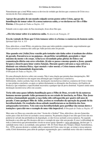 Em Defesa do Adventismo

Naturalmente que a irmã White nunca se desviou da verdade que declara que a natureza de Cristo era a
mesma da dos Seus antepassados.

Apesar dos pecados de um mundo culpado serem postos sobre Cristo, apesar da
humilhação de tomar sobre Si a nossa natureza caída, a voz declarou ser Ele o Filho
Eterno. O Desejado de Todas as Nações, 112
Falando com os anjos antes da Sua encarnação, Jesus disse-lhes que,

...Ele iria tomar sobre si a natureza caída. No deserto da Tentação, 22
Era da vontade de Deus que Cristo tomasse sobre si a forma e a natureza do homem caído.
Spiritual Gifts Vol. 4, 115
Para, além disso, a irmã White, em palavras claras que todos poderão compreender, nega totalmente que
Cristo possuísse a natureza não caída que Adão possuía antes do pecado.

Mas quando este [Adão] fora vencido pelo tentador não tinha sobre si nenhum dos efeitos
do pecado. Encontrava-se na pujança(6) da perfeita varonilidade, possuindo o vigor
máximo da mente e do corpo. Achava-se circundado pelas glórias do Éden e em
comunicação diária com seres celestiais. Já não se passa o mesmo quanto a Jesus, quando
foi para o deserto para lutar contra Satanás. Durante quatro mil anos a raça estivera a
diminuir em robustez física, vigor mental e valor moral; e Cristo tomou sobre Si as
fraquezas da humanidade degenerada.
O Desejado de Todas as Nações, 118
Eis uma afirmação decisiva sobre este assunto. Não é uma citação que permita duas interpretações. Mil
declarações inconclusivas não negam uma afirmação que é inequívoca e conclusiva.
Infelizmente, muitos aceitam, hoje em dia, declarações inconclusivas relativas a natureza de Cristo e tiram
as suas próprias conclusões, as quais se opõem diretamente as afirmações das Escrituras e do Espírito de
Profecia e que estipulam a especificidade necessária a qualquer tipo de prova doutrinal. Vejamos ainda outra
declaração incontroversa sobre este assunto.

Teria sido uma quase infinita humilhação para o Filho de Deus, revestir-Se da natureza
humana mesmo quando Adão permanecia no seu estado de inocência, no Éden. Mas Jesus
aceitou a humanidade quando a raça tinha sido enfraquecida por quatro mil anos de
pecado. Como qualquer filho de Adão, aceitou os resultados da operação da grande lei da
hereditariedade. Os resultados dessa atitude manifestaram-se na história dos Seus
antepassados terrestres. Veio com essa hereditariedade para partilhar das nossas dores e
tentações e para dár-nos o exemplo de uma vida impecável. O Desejado de Todas as Nações, 47
Mais uma vez Deus nos concedeu um claro "Assim diz o Senhor!" Para, além disso, são-nos fornecidas
razões para o fato de Cristo ter aceitado a nossa natureza. Na primeira citação é-nos dito que Cristo não nos
poderia ter salvado das profundezas da degradação, se não tivesse aceitado a nossa natureza. Na segunda
declaração e-nos dito que Ele desejava dár-nos o exemplo de uma vida sem pecado. E esta é a dificuldade de
toda a controvérsia que presentemente circula na nossa igreja. Quando o novo adventismo declara que "a
santidade nesta vida é, na realidade, uma quimera" (Dr. D. Ford, Sinais dos Tempos, Edição Australiástica,
Fev. 1978), procura destruir a verdade sobre a natureza de Cristo, uma vez que, ao tomar a nossa natureza
caída, Cristo demonstrou, para além de qualquer argumentação, que a santidade nesta vida não é nenhuma
51

 