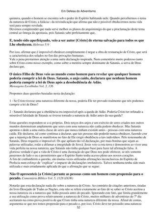Em Defesa do Adventismo

quimera, quando o homem se encontra sob o poder do Espírito habitando nele. Quando percebermos o tema
da natureza de Cristo, a falácia(7) da reivindicação que afirma que não e possível obedecermos nesta vida
será para sempre revelada.
Devemos compreender que nada serve melhor os planos do arquiinimigo do que a proclamação deste tema
central ao ômega da apostasia, pois Satanás sabe perfeitamente que,

E, tendo sido aperfeiçoado, veio a ser autor [Cristo] de eterna salvação para todos os que
Lhe obedecem. Hebreus 5:9
Por isso, afirmar que é impossível obedecer completamente é negar a obra de restauração de Cristo, que será
a característica dos selados no fim das provações humanas.
Vale a pena prestarmos atenção a uma outra declaração inspirada. Num comentário muito poderoso tanto
sobre Cristo como nosso exemplo, como sobre a mentira sempre dominante de Satanás, a serva de Deus
declara que,

O único Filho de Deus veio ao mundo como homem para revelar que qualquer homem
poderia cumprir a lei de Deus. Satanás, o anjo caído, declarara que nenhum homem
poderia cumprir a lei de Deus após a desobediência de Adão.
Mensagens Escolhidas Vol. 3, 136
Propomos duas questões baseadas nesta declaração:
1 - Se Cristo tivesse uma natureza diferente da nossa, poderia Ele ter provado realmente que nós podemos
cumprir a lei de Deus?
2 - Satanás declarara que a obediência era impossível após a queda de Adão. Poderia Cristo ter refutado a
miserável falsidade de Satanás se tivesse tornado a natureza de Adão antes da sua queda?
Estas questões respondem-se a si próprias. Dois terços dos anjos e um exército de seres criados nos outros
mundos demonstram amplamente que seres com uma natureza não caída podem obedecer. Mas Satanás
apontou o dedo a uma outra classe de seres que nunca tinham existido antes - pessoas com uma natureza
caída. Ele declarou, tal como continua a declarar, que tais pessoas não poderão nunca obedecer, fazendo crer
que a injustiça de Deus se manifestou no fato de Ele exigir obediência a tais indivíduos. Pelo testemunho de
Satanás, Deus requeria o impossível. Os que apóiam tão vil declaração, por mais bonitas que sejam as
palavras utilizadas, estão a difamar a integridade de Jeová. Jesus veio a esta terra e demonstrou ao viver uma
vida perfeita na nossa natureza, que Satanás não tinha qualquer base para fazer tal afirmação falsa. A
gloriosa verdade é que a vida de Cristo é uma ilustração do que Deus nos pode oferecer, se nós somente
pusermos de lado o eu e permitirmos que o Espírito Santo tenha acesso pleno aos nossos corações.
A fim de confundirem a questão, são muitas vezes utilizadas afirmações inconclusivas do Espírito de
Profecia num esforço de "explicar" o impacto de declarações irrefutáveis. Talvez nenhuma tenha sido mais
utilizada e mais erradamente aplicada do que a afirmação que se segue:

Não O apresenteis [a Cristo] perante as pessoas como um homem com propensão para o
pecado. Comentário Bíblico Vol. 5, 1128 (EGW)
Notarão que esta declaração nada diz sobre a natureza de Cristo. Ao contrário de citações anteriores, tiradas
do livro Desejado de Todas as Nações, esta não se refere exatamente ao fato de se saber se Cristo aceitou a
nossa natureza ou a natureza que Adão possuía antes do pecado. Ignorando este fato, que limita grandemente
a sua utilização como prova relativamente a natureza de Cristo, muitos milhares de adventistas do 7º dia
aceitaram-na como prova positiva de que Cristo tinha uma natureza diferente da nossa. Afinal de contas,
argumenta-se que nos temos propensão para o pecado e, por isso, Cristo deve ter possuído uma natureza
52

 