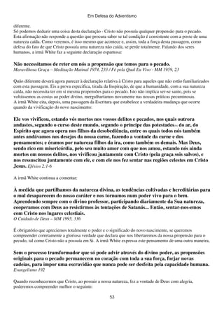 Em Defesa do Adventismo

diferente.
Só podemos deduzir uma coisa desta declaração - Cristo não possuía qualquer propensão para o pecado.
Esta afirmação não responde a questão que procura saber se tal condição é consistente com a posse de uma
natureza caída. Como veremos, é isso mesmo que acontece e, assim, toda a força desta passagem, como
defesa do fato de que Cristo possuía uma natureza não caída, se perde totalmente. Falando dos seres
humanos, a irmã White faz a seguinte declaração espantosa:

Não necessitamos de reter em nós a propensão que temos para o pecado.
Maravilhosa Graça – Meditação Matinal 1974, 233 / Fé pela Qual Eu Vivo - MM 1959, 23
Quão diferente deverá agora parecer à declaração relativa à Cristo para aqueles que não estão familiarizados
com esta passagem. Eis a prova especifica, tirada da Inspiração, de que a humanidade, com a sua natureza
caída, não necessita ter em si mesma propensões para o pecado. Isto não implica ser-se santo, pois se
voltássemos as costas ao poder divino, mergulharíamos novamente nas nossas práticas pecaminosas.
A irmã White cita, depois, uma passagem da Escritura que estabelece a verdadeira mudança que ocorre
quando da vivificação do novo nascimento:

Ele vos vivificou, estando vós mortos nos vossos delitos e pecados, nos quais outrora
andastes, segundo o curso deste mundo, segundo o príncipe das potestades(8) do ar, do
Espírito que agora opera nos filhos da desobediência, entre os quais todos nós também
antes andávamos nos desejos da nossa carne, fazendo a vontade da carne e dos
pensamentos; e éramos por natureza filhos da ira, como também os demais. Mas Deus,
sendo rico em misericórdia, pelo seu muito amor com que nos amou, estando nós ainda
mortos em nossos delitos, nos vivificou juntamente com Cristo (pela graça sois salvos), e
nos ressuscitou juntamente com ele, e com ele nos fez sentar nas regiões celestes em Cristo
Jesus. Efésios 2:1-6
A irmã White continua a comentar:

À medida que partilhamos da natureza divina, as tendências cultivadas e hereditárias para
o mal desaparecem do nosso caráter e nos tornamos num poder vivo para o bem.
Aprendendo sempre com o divino professor, participando diariamente da Sua natureza,
cooperamos com Deus ao resistirmos às tentações de Satanás... Então, sentar-nos-emos
com Cristo nos lugares celestiais.
O Cuidado de Deus – MM 1995, 336
É obrigatório que apreciemos totalmente o poder e o significado do novo nascimento, se queremos
compreender corretamente a gloriosa verdade que declara que nos libertaremos da nossa propensão para o
pecado, tal como Cristo não a possuía em Si. A irmã White expressa este pensamento de uma outra maneira,

Sem o processo transformador que só pode advir através do divino poder, as propensões
originais para o pecado permanecem no coração com toda a sua força, forjar novas
cadeias, para impor uma escravidão que nunca pode ser desfeita pela capacidade humana.
Evangelismo 192
Quando reconhecermos que Cristo, ao possuir a nossa natureza, fez a vontade de Deus com alegria,
poderemos compreender melhor o seguinte:
53

 