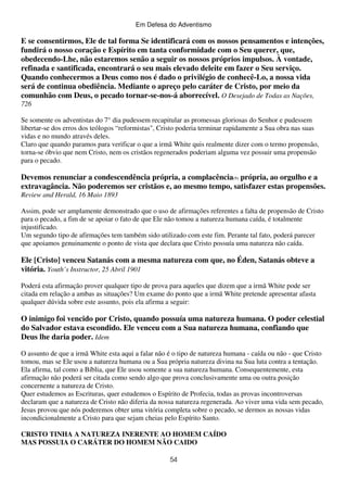 Em Defesa do Adventismo

E se consentirmos, Ele de tal forma Se identificará com os nossos pensamentos e intenções,
fundirá o nosso coração e Espírito em tanta conformidade com o Seu querer, que,
obedecendo-Lhe, não estaremos senão a seguir os nossos próprios impulsos. À vontade,
refinada e santificada, encontrará o seu mais elevado deleite em fazer o Seu serviço.
Quando conhecermos a Deus como nos é dado o privilégio de conhecê-Lo, a nossa vida
será de continua obediência. Mediante o apreço pelo caráter de Cristo, por meio da
comunhão com Deus, o pecado tornar-se-nos-á aborrecível. O Desejado de Todas as Nações,
726
Se somente os adventistas do 7° dia pudessem recapitular as promessas gloriosas do Senhor e pudessem
libertar-se dos erros dos teólogos “reformistas", Cristo poderia terminar rapidamente a Sua obra nas suas
vidas e no mundo através deles.
Claro que quando paramos para verificar o que a irmã White quis realmente dizer com o termo propensão,
torna-se óbvio que nem Cristo, nem os cristãos regenerados poderiam alguma vez possuir uma propensão
para o pecado.

Devemos renunciar a condescendência própria, a complacência(9) própria, ao orgulho e a
extravagância. Não poderemos ser cristãos e, ao mesmo tempo, satisfazer estas propensões.
Review and Herald, 16 Maio 1893
Assim, pode ser amplamente demonstrado que o uso de afirmações referentes a falta de propensão de Cristo
para o pecado, a fim de se apoiar o fato de que Ele não tomou a natureza humana caída, é totalmente
injustificado.
Um segundo tipo de afirmações tem também sido utilizado com este fim. Perante tal fato, poderá parecer
que apoiamos genuinamente o ponto de vista que declara que Cristo possuía uma natureza não caída.

Ele [Cristo] venceu Satanás com a mesma natureza com que, no Éden, Satanás obteve a
vitória. Youth’s Instructor, 25 Abril 1901
Poderá esta afirmação prover qualquer tipo de prova para aqueles que dizem que a irmã White pode ser
citada em relação a ambas as situações? Um exame do ponto que a irmã White pretende apresentar afasta
qualquer dúvida sobre este assunto, pois ela afirma a seguir:

O inimigo foi vencido por Cristo, quando possuía uma natureza humana. O poder celestial
do Salvador estava escondido. Ele venceu com a Sua natureza humana, confiando que
Deus lhe daria poder. Idem
O assunto de que a irmã White esta aqui a falar não é o tipo de natureza humana - caída ou não - que Cristo
tomou, mas se Ele usou a natureza humana ou a Sua própria natureza divina na Sua luta contra a tentação.
Ela afirma, tal como a Bíblia, que Ele usou somente a sua natureza humana. Consequentemente, esta
afirmação não poderá ser citada como sendo algo que prova conclusivamente uma ou outra posição
concernente a natureza de Cristo.
Quer estudemos as Escrituras, quer estudemos o Espírito de Profecia, todas as provas incontroversas
declaram que a natureza de Cristo não diferia da nossa natureza regenerada. Ao viver uma vida sem pecado,
Jesus provou que nós poderemos obter uma vitória completa sobre o pecado, se dermos as nossas vidas
incondicionalmente a Cristo para que sejam cheias pelo Espírito Santo.
CRISTO TINHA A NATUREZA INERENTE AO HOMEM CAÍDO
MAS POSSUIA O CARÁTER DO HOMEM NÃO CAIDO
54

 