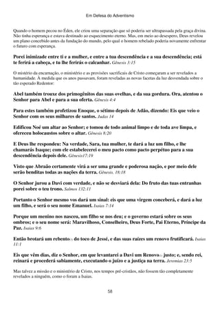 Em Defesa do Adventismo

Quando o homem pecou no Éden, ele criou uma separação que só poderia ser ultrapassada pela graça divina.
Não tinha esperança e estava destinado ao esquecimento eterno. Mas, em meio ao desespero, Deus revelou
um plano concebido antes da fundação do mundo, pelo qual o homem rebelado poderia novamente enfrentar
o futuro com esperança.

Porei inimizade entre ti e a mulher, e entre a tua descendência e a sua descendência; está
te ferirá a cabeça, e tu lhe ferirás o calcanhar. Gênesis 3:15
O mistério da encarnação, o ministério e as provisões sacrificais de Cristo começaram a ser revelados a
humanidade. À medida que os anos passavam, foram reveladas as novas facetas da luz desvendada sobre o
tão esperado Redentor:

Abel também trouxe dos primogênitos das suas ovelhas, e da sua gordura. Ora, atentou o
Senhor para Abel e para a sua oferta. Gênesis 4:4
Para estes também profetizou Enoque, o sétimo depois de Adão, dizendo: Eis que veio o
Senhor com os seus milhares de santos. Judas 14
Edificou Noé um altar ao Senhor; e tomou de todo animal limpo e de toda ave limpa, e
ofereceu holocaustos sobre o altar. Gênesis 8:20
E Deus lhe respondeu: Na verdade, Sara, tua mulher, te dará a luz um filho, e lhe
chamarás Isaque; com ele estabelecerei o meu pacto como pacto perpétuo para a sua
descendência depois dele. Gênesis17:19
Visto que Abraão certamente virá a ser uma grande e poderosa nação, e por meio dele
serão benditas todas as nações da terra. Gênesis. 18:18
O Senhor jurou a Davi com verdade, e não se desviará dela: Do fruto das tuas entranhas
porei sobre o teu trono. Salmos 132:11
Portanto o Senhor mesmo vos dará um sinal: eis que uma virgem conceberá, e dará a luz
um filho, e será o seu nome Emanuel. Isaias 7:14
Porque um menino nos nasceu, um filho se nos deu; e o governo estará sobre os seus
ombros; e o seu nome será: Maravilhoso, Conselheiro, Deus Forte, Pai Eterno, Príncipe da
Paz. Isaias 9:6
Então brotará um rebento(1) do toco de Jessé, e das suas raízes um renovo frutificará. Isaias
11:1

Eis que vêm dias, diz o Senhor, em que levantarei a Davi um Renovo(1) justo; e, sendo rei,
reinará e procederá sabiamente, executando o juízo e a justiça na terra. Jeremias 23:5
Mas talvez a missão e o ministério de Cristo, nos tempos pré-cristãos, não fossem tão completamente
revelados a ninguém, como o foram a Isaias.
58

 