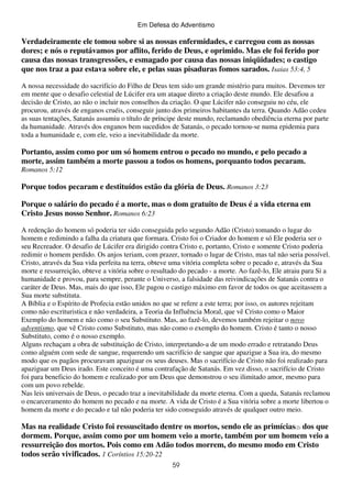 Em Defesa do Adventismo

Verdadeiramente ele tomou sobre si as nossas enfermidades, e carregou com as nossas
dores; e nós o reputávamos por aflito, ferido de Deus, e oprimido. Mas ele foi ferido por
causa das nossas transgressões, e esmagado por causa das nossas iniqüidades; o castigo
que nos traz a paz estava sobre ele, e pelas suas pisaduras fomos sarados. Isaias 53:4, 5
A nossa necessidade do sacrifício do Filho de Deus tem sido um grande mistério para muitos. Devemos ter
em mente que o desafio celestial de Lúcifer era um ataque direto a criação deste mundo. Ele desafiou a
decisão de Cristo, ao não o incluir nos conselhos da criação. O que Lúcifer não conseguiu no céu, ele
procurou, através de enganos cruéis, conseguir junto dos primeiros habitantes da terra. Quando Adão cedeu
as suas tentações, Satanás assumiu o título de príncipe deste mundo, reclamando obediência eterna por parte
da humanidade. Através dos enganos bem sucedidos de Satanás, o pecado tornou-se numa epidemia para
toda a humanidade e, com ele, veio a inevitabilidade da morte.

Portanto, assim como por um só homem entrou o pecado no mundo, e pelo pecado a
morte, assim também a morte passou a todos os homens, porquanto todos pecaram.
Romanos 5:12

Porque todos pecaram e destituídos estão da glória de Deus. Romanos 3:23
Porque o salário do pecado é a morte, mas o dom gratuito de Deus é a vida eterna em
Cristo Jesus nosso Senhor. Romanos 6:23
A redenção do homem só poderia ter sido conseguida pelo segundo Adão (Cristo) tomando o lugar do
homem e redimindo a falha da criatura que formara. Cristo foi o Criador do homem e só Ele poderia ser o
seu Recreador. O desafio de Lúcifer era dirigido contra Cristo e, portanto, Cristo e somente Cristo poderia
redimir o homem perdido. Os anjos teriam, com prazer, tornado o lugar de Cristo, mas tal não seria possível.
Cristo, através da Sua vida perfeita na terra, obteve uma vitória completa sobre o pecado e, através da Sua
morte e ressurreição, obteve a vitória sobre o resultado do pecado - a morte. Ao fazê-lo, Ele atraiu para Si a
humanidade e provou, para sempre, perante o Universo, a falsidade das reivindicações de Satanás contra o
caráter de Deus. Mas, mais do que isso, Ele pagou o castigo máximo em favor de todos os que aceitassem a
Sua morte substituta.
A Bíblia e o Espírito de Profecia estão unidos no que se refere a este terra; por isso, os autores rejeitam
como não escrituristica e não verdadeira, a Teoria da Influência Moral, que vê Cristo como o Maior
Exemplo do homem e não como o seu Substituto. Mas, ao fazê-lo, devemos também rejeitar o novo
adventismo, que vê Cristo como Substituto, mas não como o exemplo do homem. Cristo é tanto o nosso
Substituto, como é o nosso exemplo.
Alguns rechaçam a obra de substituição de Cristo, interpretando-a de um modo errado e retratando Deus
como alguém com sede de sangue, requerendo um sacrifício de sangue que apazigue a Sua ira, do mesmo
modo que os pagãos procuravam apaziguar os seus deuses. Mas o sacrifício de Cristo não foi realizado para
apaziguar um Deus irado. Este conceito é uma contrafação de Satanás. Em vez disso, o sacrifício de Cristo
foi para beneficio do homem e realizado por um Deus que demonstrou o seu ilimitado amor, mesmo para
com um povo rebelde.
Nas leis universais de Deus, o pecado traz a inevitabilidade da morte eterna. Com a queda, Satanás reclamou
o encarceramento do homem no pecado e na morte. A vida de Cristo é a Sua vitória sobre a morte libertou o
homem da morte e do pecado e tal não poderia ter sido conseguido através de qualquer outro meio.

Mas na realidade Cristo foi ressuscitado dentre os mortos, sendo ele as primícias(2) dos que
dormem. Porque, assim como por um homem veio a morte, também por um homem veio a
ressurreição dos mortos. Pois como em Adão todos morrem, do mesmo modo em Cristo
todos serão vivificados. 1 Coríntios 15:20-22
59

 