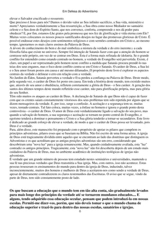 Em Defesa do Adventismo

elevar o Salvador crucificado e ressurreto.
Que precioso é Jesus para nós? Damos o devido valor ao Seu infinito sacrifício, a Sua vida, ministério e
morte? Apreciamos verdadeiramente a Sua ressurreição, a Sua obra como nosso Mediador no santuário
celeste e o Seu dom do Espírito Santo, que nos convence, conforta, compreende e nos dá poder para
obedecer? E, por fim, estamos-Lhe gratos pela promessa que nos fez de glorificação e vida eterna com Ele?
Muitas vezes colocamos os nossos poucos santificados desejos no lugar das promessas gloriosas de Cristo. É
possível endeusar estes desejos com sentimentos religiosos e com sermões centrados em Cristo e, ao mesmo
tempo, ignorarmos os mais claros ensinos da Palavra de Deus.
A árvore do conhecimento do bem e do mal simboliza a mistura da verdade e do erro inerente(2) a cada
filosofia falsa que existe no universo. Sempre foi intenção de Satanás fazer com que a atenção do homem se
centrasse nele próprio, em vez de se centrar em Deus. Esta é a forma mais refinada de idolatria. Se o grande
conflito for entendido como estando centrado no homem, a verdade do Evangelho será pervertida. Existe, é
claro, um papel a ser representado pelo homem neste conflito a medida que Satanás procura prendê-lo nas
teias dos seus enganos, mas o foco deste conflito centra-se em Cristo e Satanás. O caráter de Deus, a Sua lei
e o Seu amor foram postos em causa e até mesmo difamados. O propósito deste livro é explorar os aspectos
centrais da verdade e delinear o erro em relação com a verdade.
No Jardim do Éden, Satanás perverteu a verdade e Eva perdeu a confiança na Palavra de Deus. Deste modo,
pela segunda vez, o caráter de Deus foi posto em causa. Em toda a história deste mundo, tem existido muitos
que, através do seu amor e obediência, refletem corretamente a glória de Deus - o Seu caráter. A geração dos
santos dos últimos tempos deste mundo refletirão esse caráter, não para glorificação própria, mas para glória
do seu Senhor.
Têm sido muitos os ataques ao caráter de Deus. A declaração de Satanás de que Deus não é capaz de fazer
com que os crentes saiam constantemente vitoriosos dos seus problemas tem sido repetida por alguns que se
dizem mensageiros da verdade. E, por isso, surge a confusão. A aceitação e a segurança tem-se, muitas
vezes, tornado centrais. Tal fato coloca, muitas vezes, a ênfase no homem e ignora o grande ponto desta
controvérsia - o caráter de Deus. O amor de Deus está verdadeiramente ligado a salvação do seu povo, mas
quando a salvação do homem, a sua segurança e aceitação se tornam no ponto central do Evangelho, o
egoísmo tenderá a dominar o pensamento e Cristo e a Sua glória tenderão a tornar-se secundários. Este livro
é dedicado ao grande esforço de elevar a verdade, de modo a que o caráter de Deus possa ser levantado, pois
Deus é a verdade.
Para, além disso, este manuscrito foi preparado com o propósito de apoiar os pilares que compõem os
princípios adventistas, pilares esses que se baseiam na Bíblia. Não foi escrito de uma forma aérea. A igreja
de Deus está tragicamente dividida entre aqueles que se encontram ao lado das doutrinas que distinguem os
Adventistas e os que acreditam que as antigas posições adventistas são um erro, considerando que
descobriram uma "nova luz" para a igreja remanescente. Mas, quando cuidadosamente avaliada, esta "luz"
contradiz os antigos princípios. Tragicamente, esta "nova luz" não foi descoberta depois de um estudo mais
cuidadoso da Palavra de Deus, mas no ambiente acadêmico de instituições teológicas de igrejas não
adventistas.
É verdade que um grande número de pessoas tem estudado nestes seminários e universidades, mantendo a
sua fé nas preciosas verdades que Deus transmitiu a Sua igreja. Mas, com outros, isso não acontece. Estas
pessoas trouxeram os ensinamentos do mundo para dentro da igreja de Deus, induzindo, talvez
inconscientemente, muitos dos homens e mulheres de Deus a aceitarem-nos como sendo a verdade de Deus,
apesar de diretamente contradizerem os claros testemunhos das Escrituras. O aviso que se segue, vindo da
parte de Deus, tem sido constantemente posto de lado.

Os que buscam a educação que o mundo tem em tão alta conta, são gradualmente levados
para mais longe dos princípios da verdade até se tornarem mundanos educados.... E
alguns, tendo adquirido essa educação secular, pensam que podem introduzi-la em nossas
escolas. Permiti-me dizer-vos, porém, que não deveis tomar o que o mundo chama de
educação superior e trazê-lo para dentro das nossas escolas, sanatórios e igrejas.
6

 