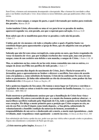 Em Defesa do Adventismo

Sem Cristo, o homem está eternamente desamparado e desesperado. Mas o homem foi convidado a olhar
para o seu Senhor crucificado e viver. Jesus tornou-se nosso Substituto, para que pudéssemos obter a vida
eterna.

Pois isto é o meu sangue, o sangue do pacto, o qual é derramado por muitos para remissão
dos pecados. Mateus 26:28
Assim também Cristo, oferecendo-se uma só vez para levar os pecados de muitos,
aparecerá segunda vez, sem pecado, aos que o esperam para salvação. Hebreus 9:28
Bem sabeis que ele se manifestou para tirar os pecados; e nele não há pecado.
1 João 3:5

Cuidai, pois de vós mesmos e de todo o rebanho sobre o qual o Espírito Santo vos
constituiu bispos para apascentardes a igreja de Deus, que ele adquiriu com seu próprio
sangue. Atos 20:28
Sabendo que não foi com coisas corruptíveis, como prata ou ouro, que fostes resgatados da
vossa vã maneira de viver, que por tradição recebestes dos vossos pais, mas com precioso
sangue, como de um cordeiro sem defeito e sem mancha, o sangue de Cristo. 1 Pedro 1:18, 19
Mas, se andarmos na luz, como ele na luz está, temos comunhão uns com os outros, e o
sangue de Jesus seu Filho nos purifica de todo pecado. 1 João 1:7
Cerca de quarenta dias depois do nascimento de Cristo, José e Maria levaram-nO a
Jerusalém, para o apresentarem ao Senhor e oferecer o sacrifício. Isso estava de acordo
com a lei judaica e, como substituto do homem. Cristo devia conformar-Se com a lei em
todos os pormenores. Já tinha sido submetido ao rito da circuncisão, como penhor da Sua
submissão à lei. O Desejado de Todas as Nações, 49
Sob o poderoso impulso do Seu amor, Ele tomou o nosso lugar no Universo e convidou o
Legislador de todas as coisas a tratá-lo como representante da família humana. Nos Lugares
Celestiais - MM 1968, 65

Paulo mostrou-se profundamente ansioso por que a humilhação de Cristo fosse vista e
compreendida. Ele estava convencido de que, se a mente dos homens pudesse abarcar(3) o
maravilhoso sacrifício realizado pela Majestade do Céu, todo o egoísmo seria banido dos
seus corações. Ele dirige a mente primeiro para a posição que Cristo ocupou no céu, no
seio do seu Pai; revela-O depois como tendo deposto(4) a Sua glória, submetendo-Se
voluntariamente a humilde condição da natureza do homem, assumindo as
responsabilidades de um servo e obedecendo até a morte, a morte mais ignominiosa(5), mais
revoltante, mais vergonhosa e mais agonizante - a morte na cruz. A Ciência do Bom Viver, 501
Esta substituição não limita o poder da cruz, poder esse que traz vitória sobre o pecado a todos os pecadores.
Alguns não entenderam o comentário de Paulo que diz que,

...Cristo morreu pelos ímpios. Romanos 5: 6
60

 