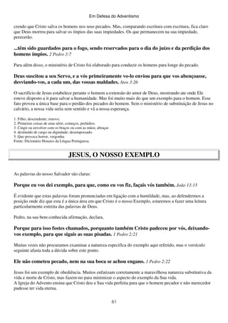 Em Defesa do Adventismo

crendo que Cristo salva os homens nos seus pecados. Mas, comparando escritura com escritura, fica claro
que Deus morreu para salvar os ímpios das suas impiedades. Os que permanecem na sua impiedade,
perecerão.

...têm sido guardados para o fogo, sendo reservados para o dia do juízo e da perdição dos
homens ímpios. 2 Pedro 3:7
Para além disso, o ministério de Cristo foi elaborado para conduzir os homens para longe do pecado.

Deus suscitou a seu Servo, e a vós primeiramente vo-lo enviou para que vos abençoasse,
desviando-vos, a cada um, das vossas maldades. Atos 3:26
O sacrifício de Jesus estabelece perante o homem a extensão do amor de Deus, mostrando ate onde Ele
esteve disposto a it para salvar a humanidade. Mas foi muito mais do que um exemplo para o homem. Esse
fato proveu a única base para o perdão dos pecados do homem. Sem o ministério de substituição de Jesus no
calvário, a nossa vida seria sem sentido e vã a nossa esperança.
1. Filho, descendente; renovo.
2. Primeiras coisas de uma série; começos, prelúdios.
3. Cingir ou envolver com os braços ou com as mãos; abraçar.
4. destituído de cargo ou dignidade; desempossado.
5. Que provoca horror, vergonha.
Fonte: Dicionário Houaiss da Língua Portuguesa.

JESUS, O NOSSO EXEMPLO
As palavras do nosso Salvador são claras:

Porque eu vos dei exemplo, para que, como eu vos fiz, façais vós também. João 13:15
É evidente que estas palavras foram pronunciadas em ligação com a humildade, mas, ao defendermos a
posição onde diz que esta é a única área em que Cristo é o nosso Exemplo, estaremos a fazer uma leitura
particularmente estreita das palavras de Deus.
Pedro, na sua bem conhecida afirmação, declara,

Porque para isso fostes chamados, porquanto também Cristo padeceu por vós, deixandovos exemplo, para que sigais as suas pisadas. 1 Pedro 2:21
Muitas vezes não procuramos examinar a natureza especifica do exemplo aqui referido, mas o versículo
seguinte afasta toda a dúvida sobre este ponto.

Ele não cometeu pecado, nem na sua boca se achou engano. 1 Pedro 2:22
Jesus foi um exemplo de obediência. Muitos enfatizam corretamente a maravilhosa natureza substitutiva da
vida e morte de Cristo, mas fazem-no para minimizar o aspecto do exemplo da Sua vida.
A Igreja do Advento ensina que Cristo deu a Sua vida perfeita para que o homem pecador e não merecedor
pudesse ter vida eterna.
61

 