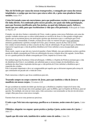 Em Defesa do Adventismo

Mas ele foi ferido por causa das nossas transgressões, e esmagado por causa das nossas
iniqüidades; o castigo que nos traz a paz estava sobre ele, e pelas suas pisaduras fomos
sarados. Isaias 53:5
Cristo foi tratado como nós merecíamos, para que pudéssemos receber o tratamento a que
Ele tinha direito. Foi condenado pelos nossos pecados, nos quais não tinha participação,
para que fossemos justificados pela Sua justiça, na qual não tínhamos parte. Sofreu a
morte que nos cabia, para que recebêssemos a vida que a Ele pertencia. O Desejado de Todas
as Nações, 23
Contudo, isto não deve limitar o ministério de Cristo, vende-o apenas como nosso Substituto, pois uma das
grandes verdades eternas que se coloca relativamente ao sacrifício de Jesus é o Seu grande exemplo para
aqueles que se encontram presos em motivações egoístas que destroem a paz e a satisfação que Cristo
ofereceu a toda a humanidade. Contudo, existem provas cada vez maiores de que o novo adventismo
minimiza grandemente o perfeito exemplo de Cristo, para o homem, através da Sua vida na terra.
Isto conduz invariavelmente ao falso conceito da Sua vida de substituição. Os que dizem que a obediência é
impossível sugerem que a vida de perfeita obediência de Cristo substitui a nossa incapacidade para
obedecer.
Deste modo, sugere-se que não nos é possível guardar o Santo Sábado, mas que poderemos aceitar a perfeita
guarda do sábado conseguida por Cristo em substituição da nossa violação desse dia sagrado. Assim Deus,
ao ver a guarda perfeita do sábado conseguida por Cristo, imputá-la-á à nossa vida.
Em nenhum lugar das Escrituras é feita tal afirmação. A Bíblia e o Espírito de Profecia ensinam que a vida
de obediência de Cristo é, na realidade, um substituto para os nossos tempos de desobediência, mas
nenhuma das duas fontes inspiradas declara que a vida perfeita de Cristo substituí a obediência que é
requerida dos cristãos.
Este é um ponto importante e deve ser compreendido por aqueles que se deixaram enganar pela crença de
que continuarão em pecado até a vinda de Cristo.
Paulo menciona o objetivo que Jesus estabeleceu para nós.

Trazendo sempre no corpo o morrer de Jesus, para que também a vida de Jesus se
manifeste em nossos corpos. 2 Coríntios 4:10
Os que acreditam na mentira do diabo que declara que a obediência completa é impossível nesta vida,
passam por alto o fato de que não existe qualquer apoio, quer na Bíblia, quer no Espírito de Profecia, para tal
questão. Na realidade, tal como já vimos antes, João acrescenta o seu testemunho ao fato de nós devermos
sempre olhar para Jesus como nosso exemplo.
Faremos bem em rever estas promessas preciosas.

E todo o que Nele tem esta esperança, purifica-se a si mesmo, assim como ele é puro. 1 João
3:3

Filhinhos, ninguém vos engane: quem pratica a justiça é justo, assim como ele é justo. 1
João 3:7

Aquele que diz estar nele, também deve andar como ele andou. 1 João 2:6
62

 