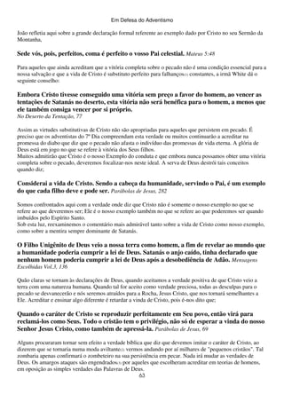 Em Defesa do Adventismo

João refletia aqui sobre a grande declaração formal referente ao exemplo dado por Cristo no seu Sermão da
Montanha,

Sede vós, pois, perfeitos, coma é perfeito o vosso Pai celestial. Mateus 5:48
Para aqueles que ainda acreditam que a vitória completa sobre o pecado não é uma condição essencial para a
nossa salvação e que a vida de Cristo é substituto perfeito para falhanços(1) constantes, a irmã White dá o
seguinte conselho:

Embora Cristo tivesse conseguido uma vitória sem preço a favor do homem, ao vencer as
tentações de Satanás no deserto, esta vitória não será benéfica para o homem, a menos que
ele também consiga vencer por si próprio.
No Deserto da Tentação, 77
Assim as virtudes substitutivas de Cristo não são apropriadas para aqueles que persistem em pecado. É
preciso que os adventistas do 7º Dia compreendam esta verdade ou muitos continuarão a acreditar na
promessa do diabo que diz que o pecado não afasta o indivíduo das promessas de vida eterna. A glória de
Deus está em jogo no que se refere à vitória dos Seus filhos.
Muitos admitirão que Cristo é o nosso Exemplo do conduta e que embora nunca possamos obter uma vitória
completa sobre o pecado, deveremos focalizar-nos neste ideal. A serva de Deus destrói tais conceitos
quando diz;

Considerai a vida de Cristo. Sendo a cabeça da humanidade, servindo o Pai, é um exemplo
do que cada filho deve e pode ser. Parábolas de Jesus, 282
Somos confrontados aqui com a verdade onde diz que Cristo não é somente o nosso exemplo no que se
refere ao que deveremos ser; Ele é o nosso exemplo também no que se refere ao que poderemos ser quando
imbuídos pelo Espírito Santo.
Sob esta luz, reexaminemos o comentário mais admirável tanto sobre a vida de Cristo como nosso exemplo,
como sobre a mentira sempre dominante de Satanás.

O Filho Unigênito de Deus veio a nossa terra como homem, a fim de revelar ao mundo que
a humanidade poderia cumprir a lei de Deus. Satanás o anjo caído, tinha declarado que
nenhum homem poderia cumprir a lei de Deus após a desobediência de Adão. Mensagens
Escolhidas Vol.3, 136
Quão claras se tornam às declarações de Deus, quando aceitamos a verdade positiva de que Cristo veio a
terra com uma natureza humana. Quando tal for aceito como verdade preciosa, todas as desculpas para o
pecado se desvanecerão e nós seremos atraídos para a Rocha, Jesus Cristo, que nos tornará semelhantes a
Ele. Acreditar e ensinar algo diferente é retardar a vinda de Cristo, pois é-nos dito que;

Quando o caráter de Cristo se reproduzir perfeitamente em Seu povo, então virá para
reclamá-los como Seus. Todo o cristão tem o privilégio, não só de esperar a vinda do nosso
Senhor Jesus Cristo, como também de apressá-la. Parábolas de Jesus, 69
Alguns procuraram tornar sem efeito a verdade bíblica que diz que devemos imitar o caráter de Cristo, ao
dizerem que se tornaria numa moda aviltante(2) vermos andando por aí milhares de "pequenos cristãos". Tal
zombaria apenas confirmará o zombeteiro na sua persistência em pecar. Nada irá mudar as verdades de
Deus. Os amargos ataques são engendrados(3) por aqueles que escolheram acreditar em teorias de homens,
em oposição as simples verdades das Palavras de Deus.
63

 