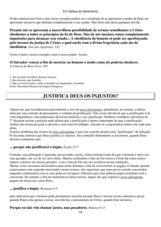 Em Defesa do Adventismo

O não enfatizar de Cristo como nosso exemplo poderá ser o resultado de se questionar o poder de Deus em
apresentar um povo que defenda completamente o seu caráter. Mas Deus não deixa qualquer duvida.

Perante nós se apresenta a maravilhosa possibilidade de sermos semelhantes a Cristo:
obedientes a todos os princípios da lei de Deus. Mas de nós mesmos somos completamente
impotentes para alcançar esse estado... A obediência do homem só pode ser aperfeiçoada
pelo incenso da justiça de Cristo, o qual enche com a divina fragrância cada ato de
obediência. Atos dos Apóstolos, 532
Cristo é tanto o nosso exemplo como o nosso poder. Assim,

O Salvador venceu a fim de mostrar ao homem o modo como ele poderia obedecer.
A Ciência do Bom Viver, 181
1. Ato ou efeito de falhar; derrota, fracasso.
2. Que desonra, que humilha.
3. Que se tirou do nada; criado; concebido na imaginação; inventado.
Fonte: Dicionário Houaiss da Língua Portuguesa.

JUSTIFICA DEUS OS INJUSTOS?
Alguns dos que reconheceram parcialmente o erro do novo adventismo, aplaudiram, no entanto, a ênfase
dada por esta corrente de pensamento a verdade da justificação. Não existe dúvida de que a justificação é de
vital importância e não poderemos deixar de enfatizar o seu significado. Nenhum verdadeiro adventista do
7° dia pode aceitar a posição onde afirma que a justificação é menos importante do que a santificação.
Ambas são essenciais para a salvarão e será uma frivolidade(1) discutir-se a importância relativa de cada uma
delas.
O grave problema das teorias do novo adventismo é que esta corrente projeta uma "justificação" de imitação.
O seu tema central é que Deus justifica os injustos. Isto contradiz diretamente as Escrituras, quando Deus
declara exatamente que;

... porque não justificarei o ímpio. Êxodo 23:7
Contudo, esta afirmação é ignorada, preservando, assim, a falsa teologia onde diz que o homem é salvo nos
seus pecados, em vez de ser salvo deles. Muitos confundem o fato de nós irmos a Cristo tal como somos ímpios e mortos nos nossos pecados - com o fato de Ele não nos justificar nestas condições.
Muitas vezes enviamos missionários para terras distantes a fim de converterem os pagãos. Contudo, quando
expressamos este empenho missionário nestes termos, não sugerimos que estes povos estarão convertidos
enquanto continuarem com as suas praticas selvagens. Sabemos que estas práticas pagãs terminam com a
conversão. No entanto, a fim de manterem as falsas teorias, alguns dos que seguem o novo adventismo
pegam em frases tais como Deus,

... justifica o ímpio. Romanos 4:5
para indicarem que o homem pode permanecer inocente perante Deus e mesmo assim continuar a pecar,
quando Paulo está apenas a ecoar, sem dúvida, o pensamento de Cristo, quando Este declarou;

Porque eu não vim chamar justos, mas pecadores. Mateus 9:13
64

 