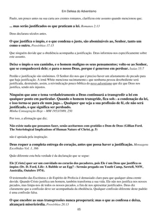 Em Defesa do Adventismo

Paulo, um pouco antes na sua carta aos crentes romanos, clarificou este assunto quando mencionou que;

... mas serão justificados os que praticam a lei. Romanos 2:13
Deus declarara séculos antes.

O que justifica o ímpio, e o que condena o justo, são abomináveis ao, Senhor, tanto um
como o outro. Provérbios 17:15
Que ninguém duvide que a obediência acompanha a justificação. Deus informou-nos especificamente sobre
este assunto.

Deixe o ímpio o seu caminho, e o homem maligno os seus pensamentos; volte-se ao Senhor,
que se compadecerá dele; e para o nosso Deus, porque é generoso em perdoar. Isaias 55:7
Perdão e justificação são sinônimos. O Senhor diz-nos que é preciso haver um afastamento do pecado para
que haja justificação. A irmã White menciona sucintamente(2) que nenhuma pessoa desobediente será
justificada, destruindo, assim, a reivindicação pouco bíblica do novo adventismo que diz que Deus nos
justifica, sendo nós injustos.

Ninguém que ame e tema verdadeiramente a Deus continuará a transgredir a lei em
qualquer ponto em particular. Quando o homem transgride, fica sob(3) a condenação da lei,
e isso torna-se para ele num jugo(4). Qualquer que seja a sua profissão de fé, ele não será
justificado, o que significa ser perdoado.
Minha Consagração Hoje – MM 1953/1989, 250
Por isso, a afirmação que diz;
Não existe nada que possamos fazer, senão aceitarmos com gratidão o Dom de Deus (Gillian Ford.
The Soteriological Implications of Human Nature of Christ, p. 5)
não é apoiada pela inspiração.

Deus requer a completa entrega do coração, antes que possa haver a justificação. Mensagens
Escolhidas Vol. 1, 366
Quão diferente esta bela verdade é da declaração que se segue:
Ele [Cristo] quer ser um convidado no corarão dos pecadores, pois Ele é um Deus que justifica os
ímpios (Dr. D. Ford, Life: A Bubble or an Egg? - Sermão pregado em Youth Camp, Sawtell, NSW,
Austrália, Outubro 1974).
O testemunho das Escrituras e do Espírito de Profecia é demasiado claro para que qualquer alma crente
duvide. Quando Cristo justifica um homem, também transforma a sua vida. Ele não nos justifica nos nossos
pecados, mas limpa-nos de todos os nossos pecados, a fim de nos apresentar justificados. Deus diz
claramente que a confissão deve ser acompanhada da obediência. Qualquer confissão diferente deste padrão
é uma confissão falsa.

O que encobre as suas transgressões nunca prosperará; mas o que as confessa e deixa,
alcançará misericórdia. Provérbios 28:13
65

 