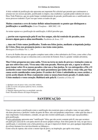 Em Defesa do Adventismo

A bela verdade da justificação não apresenta um impotente Pai celestial que permite que continuemos a
arrastar-nos nos nossos pecados, justificando os ímpios, mas estabelece o grande poder redentor do nosso
Deus Todo Poderoso, que nos pode limpar verdadeiramente do pecado, justificando-nos e santificando-nos
nesse processo redentor. É por isso que somos avisados de que;

Muitos cometem o erro de tentar definir minuciosamente os pontos que distinguem a
justificação e a santificação. Cristo Triunfante – MM 2002, 116
Ao tentar separar-se a justificação da santificação, é difícil perceber que,

... porém sem regeneração pela fé em Seu sangue, não há remissão de pecados, nem
tesouro algum para a alma moribunda. Parábolas de Jesus, 113
... mas em Cristo somos justificados. Tendo-nos feitos justos, mediante a imputada justiça
de Cristo, Deus nos pronuncia justos e nos trata como justos.
Mensagens Escolhidas Vol. 1, 394
A serva do Senhor deu-nos um quadro completo tanto sobre a obra substitutiva de Cristo, como sobre a Sua
obra regeneradora, no que se relaciona com a conversão do homem. Esta é a grande verdade adventista.

Mas Cristo preparou-nos uma saída. Viveu na terra no meio de provas e tentações como as
que nos sobrevém a nós. Viveu uma vida sem pecado. Morreu por nós, e agora se oferece
para tomar sobre Si os nossos pecados e dar-nos a Sua justiça. Se vos entregardes a Ele e O
aceitardes como vosso Salvador, por mais pecaminosa que tenha sido a vossa vida, por Sua
causa sereis considerados como justos. O caráter de Cristo é substituído ao vosso caráter, e
sereis aceito diante de Deus exatamente como se nunca houvésseis pecado. E ainda mais:
Cristo mudará o vosso coração. Habitará nele pela fé. Caminho a Cristo, 62
1. Qualquer coisa de pouco valor; coisa fútil; ninharia.
2. Dito ou escrito com poucas palavras; breve, resumido.
3. Embaixo de.
4. Sujeição imposta pela força ou autoridade; opressão.
Fonte: Dicionário Houaiss da Língua Portuguesa.

SANTIFICAÇÃO

Uma vez que tanto a justificação como a santificação são essenciais para a salvação e uma vez que ambas
são dons preciosos e perfeitos vindos da parte de Deus, não será prudente conjecturar(1) sobre qual das duas é
mais importante. Concordamos, contudo, em que não existirá santificação, a menos que seja precedida(2)
pela justificação.
O novo adventismo apresenta uma "santificação" falsa, que não ocorre somente pela fé, mas que acontece
em parte por causa da fé e em parte através do nosso próprio esforço. Este falso ponto de vista, no que toca a
santificação, é consistente com a falsa premissa(3) de que é impossível obede¬cer, pois qualquer dependência
do esforço humano leva inevitavelmente ao falhanço(4).
Como seria de esperar, não existe o menor tipo de prova, na inspiração, que apóie esta crença.
66

 