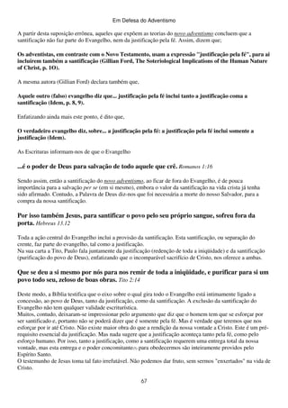 Em Defesa do Adventismo

A partir desta suposição errônea, aqueles que expõem as teorias do novo adventismo concluem que a
santificação não faz parte do Evangelho, nem da justificação pela fé. Assim, dizem que;
Os adventistas, em contraste com o Novo Testamento, usam a expressão "justificação pela fé", para ai
incluírem também a santificação (Gillian Ford, The Soteriological Implications of the Human Nature
of Christ, p. 1O).
A mesma autora (Gillian Ford) declara também que,
Aquele outro (falso) evangelho diz que... justificação pela fé inclui tanto a justificação coma a
santificação (Idem, p. 8, 9).
Enfatizando ainda mais este ponto, é dito que,
O verdadeiro evangelho diz, sobre... a justificação pela fé: a justificação pela fé inclui somente a
justificação (Idem).
As Escrituras informam-nos de que o Evangelho

...é o poder de Deus para salvação de todo aquele que crê. Romanos 1:16
Sendo assim, então a santificação do novo adventismo, ao ficar de fora do Evangelho, é de pouca
importância para a salvação per se (em si mesmo), embora o valor da santificação na vida crista já tenha
sido afirmado. Contudo, a Palavra de Deus diz-nos que foi necessária a morte do nosso Salvador, para a
compra da nossa santificação.

Por isso também Jesus, para santificar o povo pelo seu próprio sangue, sofreu fora da
porta. Hebreus 13.12
Toda a ação central do Evangelho inclui a provisão da santificação. Esta santificação, ou separação do
crente, faz parte do evangelho, tal como a justificação.
Na sua carta a Tito, Paulo fala juntamente da justificação (redenção de toda a iniqüidade) e da santificação
(purificação do povo de Deus), enfatizando que o incomparável sacrifício de Cristo, nos oferece a ambas.

Que se deu a si mesmo por nós para nos remir de toda a iniqüidade, e purificar para si um
povo todo seu, zeloso de boas obras. Tito 2:14
Deste modo, a Bíblia testifica que o eixo sobre o qual gira todo o Evangelho está intimamente ligado a
concessão, ao povo de Deus, tanto da justificação, como da santificação. A exclusão da santificação do
Evangelho não tem qualquer validade escriturística.
Muitos, contudo, deixaram-se impressionar pelo argumento que diz que o homem tem que se esforçar por
ser santificado e, portanto não se poderá dizer que é somente pela fé. Mas é verdade que teremos que nos
esforçar por ir até Cristo. Não existe maior obra do que a rendição da nossa vontade a Cristo. Este é um prérequisito essencial da justificação. Mas nada sugere que a justificação aconteça tanto pela fé, como pelo
esforço humano. Por isso, tanto a justificação, como a santificação requerem uma entrega total da nossa
vontade, mas esta entrega e o poder concomitante(5) para obedecermos são inteiramente providos pelo
Espírito Santo.
O testemunho de Jesus toma tal fato irrefutável. Não podemos dar fruto, sem sermos "enxertados" na vida de
Cristo.
67

 
