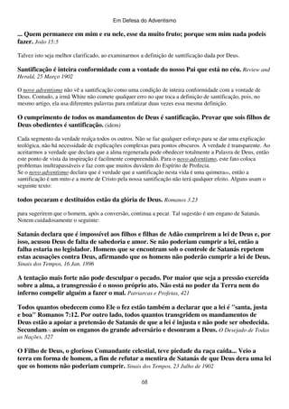 Em Defesa do Adventismo

... Quem permanece em mim e eu nele, esse da muito fruto; porque sem mim nada podeis
fazer. João 15:5
Talvez isto seja melhor clarificado, ao examinarmos a definição de santificação dada por Deus.

Santificação é inteira conformidade com a vontade do nosso Pai que está no céu. Review and
Herald, 25 Março 1902
O novo adventismo não vê a santificação como uma condição de inteira conformidade com a vontade de
Deus. Contudo, a irmã White não comete qualquer erro no que toca a definição de santificação, pois, no
mesmo artigo, ela usa diferentes palavras para enfatizar duas vezes essa mesma definição.

O cumprimento de todos os mandamentos de Deus é santificação. Provar que sois filhos de
Deus obedientes é santificação. (idem)
Cada segmento da verdade realça todos os outros. Não se faz qualquer esforço para se dar uma explicação
teológica, não há necessidade de explicações complexas para pontos obscuros. A verdade é transparente. Ao
aceitarmos a verdade que declara que a alma regenerada pode obedecer totalmente a Palavra de Deus, então
este ponto de vista da inspiração é facilmente compreendido. Para o novo adventismo, este fato coloca
problemas inultrapassáveis e faz com que muitos duvidem do Espírito de Profecia.
Se o novo adventismo declara que é verdade que a santificação nesta vida é uma quimera(6), então a
santificação é um mito e a morte de Cristo pela nossa santificação não terá qualquer efeito. Alguns usam o
seguinte texto:

todos pecaram e destituídos estão da glória de Deus. Romanos 3.23
para sugerirem que o homem, após a conversão, continua a pecar. Tal sugestão é um engano de Satanás.
Notem cuidadosamente o seguinte:

Satanás declara que é impossível aos filhos e filhas de Adão cumprirem a lei de Deus e, por
isso, acusou Deus de falta de sabedoria e amor. Se não poderiam cumprir a lei, então a
falha estaria no legislador. Homens que se encontram sob o controle de Satanás repetem
estas acusações contra Deus, afirmando que os homens não poderão cumprir a lei de Deus.
Sinais dos Tempos, 16 Jan. 1896

A tentação mais forte não pode desculpar o pecado. Por maior que seja a pressão exercida
sobre a alma, a transgressão é o nosso próprio ato. Não está no poder da Terra nem do
inferno compelir alguém a fazer o mal. Patriarcas e Profetas, 421
Todos quantos obedecem como Ele o fez estão também a declarar que a lei é "santa, justa
e boa" Romanos 7:12. Por outro lado, todos quantos transgridem os mandamentos de
Deus estão a apoiar a pretensão de Satanás de que a lei é injusta e não pode ser obedecida.
Secundam(7) assim os enganos do grande adversário e desonram a Deus. O Desejado de Todas
as Nações, 327

O Filho de Deus, o glorioso Comandante celestial, teve piedade da raça caída... Veio a
terra em forma de homem, a fim de refutar a mentira de Satanás de que Deus dera uma lei
que os homens não poderiam cumprir. Sinais dos Tempos, 23 Julho de 1902
68

 