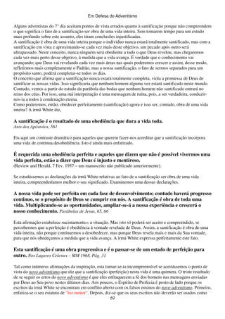 Em Defesa do Adventismo

Alguns adventistas do 7° dia aceitam pontos de vista errados quanto à santificação porque não compreendem
o que significa o fato de a santificação ser obra de uma vida inteira. Sem tomarem tempo para um estudo
mais profundo sobre este assunto, eles tiram conclusões injustificadas.
A santificação é obra de uma vida inteira porque o individuo nunca estará totalmente santificado, mas com a
santificação em vista e aproximando-se cada vez mais deste objetivo, um pecado após outro será
ultrapassado. Neste conceito, nunca ninguém será obediente a tudo o que Deus revelou, mas chegaremos
cada vez mais perto desse objetivo, à medida que a vida avança. É verdade que o conhecimento vai
avançando; que Deus vai revelando cada vez mais áreas nas quais poderemos crescer e assim, desse modo,
refletirmos mais completamente o Padrão, mas a nossa santificação, o fato de sermos separados para um
propósito santo, poderá completar-se todos os dias.
O conceito que afirma que a santificação nunca estará totalmente completa, viola a promessa de Deus de
santificar as nossas vidas. Isso significaria que nenhum homem alguma vez estará santificado neste mundo.
Contudo, vemos a partir do estudo da parábola das bodas que nenhum homem não santificado entrará no
reino dos céus. Por isso, uma má interpretação é uma mensagem de ruína, pois, a ser verdadeira, conduzirnos-ia a todos à condenação eterna.
Como poderemos, então, obedecer perfeitamente (santificação) agora e isso ser, contudo, obra de uma vida
inteira? A irmã White diz,

A santificação é o resultado de uma obediência que dura a vida toda.
Atos dos Apóstolos, 561
Eis aqui um contraste dramático para aqueles que querem fazer-nos acreditar que a santificação incorpora
uma vida de continua desobediência. Isto é ainda mais enfatizado.

É requerida uma obediência perfeita e aqueles que dizem que não é possível vivermos uma
vida perfeita, estão a dizer que Deus é injusto e mentiroso.
(Review and Herald, 7 Fev. 1957 – um manuscrito não publicado anteriormente).
Se estudássemos as declarações da irmã White relativas ao fato de a santificação ser obra de uma vida
inteira, compreenderíamos melhor o seu significado. Examinemos uma dessas declarações.

A nossa vida pode ser perfeita em cada fase de desenvolvimento; contudo haverá progresso
continuo, se o propósito de Deus se cumprir em nós. A santificação é obra de toda uma
vida. Multiplicando-se as oportunidades, ampliar-se-á a nossa experiência e crescerá o
nosso conhecimento. Parábolas de Jesus, 65, 66
Esta afirmação estabelece sucintamente(8) a situação. Mas isto só poderá ser aceito e compreendido, se
percebermos que a perfeição é obediência à vontade revelada de Deus. Assim, a santificação é obra de uma
vida inteira, não porque continuemos a desobedecer, mas porque Deus revela mais e mais da Sua vontade,
para que nós obedeçamos a medida que a vida avança. A irmã White expressa perfeitamente este fato.

Esta santificação é uma obra progressiva e é o passar-se de um estado de perfeição para
outro. Nos Lugares Celestes – MM 1968, Pág. 31
Tal como inúmeras afirmações da inspiração, esta tornar-se-ia incompreensível se aceitássemos o ponto de
vista do novo adventismo que diz que a santificação (perfeição) nesta vida é uma quimera. O triste resultado
de se seguir os erros do novo adventismo é que eles enfraquecem a fé dos homens nas mensagens enviadas
por Deus ao Seu povo nestes últimos dias. Aos poucos, o Espírito de Profecia é posto de lado porque os
escritos da irmã White se encontram em conflito aberto com os falsos ensinos do novo adventismo. Primeiro,
enfatiza-se o seu estatuto de "luz menor". Depois, diz-se que os seus escritos não deverão ser usados como
69

 