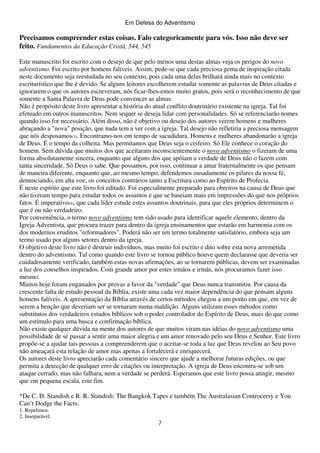 Em Defesa do Adventismo

Precisamos compreender estas coisas. Falo categoricamente para vós. Isso não deve ser
feito. Fundamentos da Educação Cristã, 544, 545
Este manuscrito foi escrito com o desejo de que pelo menos uma destas almas veja os perigos do novo
adventismo. Foi escrito por homens falíveis. Assim, pede-se que cada preciosa gema de inspiração citada
neste documento seja reestudada no seu contexto, pois cada uma delas brilhará ainda mais no contexto
escriturístico que lhe é devido. Se alguns leitores escolherem estudar somente as palavras de Deus citadas e
ignorarem o que os autores escreveram, nós ficar-lhes-emos muito gratos, pois será o reconhecimento de que
somente a Santa Palavra de Deus pode convencer as almas.
Não é propósito deste livro apresentar a história do atual conflito doutrinário existente na igreja. Tal foi
efetuado em outros manuscritos. Nem sequer se deseja lidar com personalidades. Só se referenciarão nomes
quando isso for necessário. Além disso, não é objetivo ou desejo dos autores verem homens e mulheres
abraçando a "nova" posição, que nada tem a ver com a igreja. Tal desejo não refletiria a preciosa mensagem
que nós desposamos(3). Encontramo-nos em tempo de sacudidura. Homens e mulheres abandonarão a igreja
de Deus. É o tempo da colheita. Mas permitamos que Deus seja o ceifeiro. Só Ele conhece o coração do
homem. Sem dúvida que muitos dos que aceitaram inconscientemente o novo adventismo o fizeram de uma
forma absolutamente sincera, enquanto que alguns dos que apóiam a verdade de Deus não o fazem com
tanta sinceridade. Só Deus o sabe. Que possamos, por isso, continuar a amar fraternalmente os que pensam
de maneira diferente, enquanto que, ao mesmo tempo, defendemos ousadamente os pilares da nossa fé,
denunciando, em alta voz, os conceitos contrários tanto a Escritura como ao Espírito de Profecia.
É neste espírito que este livro foi editado. Foi especialmente preparado para obreiros na causa de Deus que
não tiveram tempo para estudar todos os assuntos e que se baseiam mais em impressões do que nos próprios
fatos. É imperativo(4), que cada líder estude estes assuntos doutrinais, para que eles próprios determinem o
que é ou não verdadeiro.
Por conveniência, o termo novo adventismo tem sido usado para identificar aquele elemento, dentro da
Igreja Adventista, que procura trazer para dentro da igreja ensinamentos que estarão em harmonia com os
dos modernos eruditos "reformadores". Poderá não ser um termo totalmente satisfatório, embora seja um
termo usado por alguns setores dentro da igreja.
O objetivo deste livro não é destruir indivíduos, mas muito foi escrito e dito sobre esta nova arremetida
dentro do adventismo. Tal como quando este livro se tornou público houve quem declarasse que deveria ser
cuidadosamente verificado, também estas novas afirmações, ao se tornarem públicas, devem ser examinadas
a luz dos conselhos inspirados. Com grande amor por estes irmãos e irmãs, nós procuramos fazer isso
mesmo.
Muitos hoje foram enganados por provas a favor da "verdade" que Deus nunca transmitiu. Por causa da
crescente falta de estudo pessoal da Bíblia, existe uma cada vez maior dependência do que pensam alguns
homens falíveis. A apresentação da Bíblia através de certos métodos chegou a um ponto em que, em vez de
serem a benção que deveriam ser se tornaram numa maldição. Alguns utilizam esses métodos como
substitutos dos verdadeiros estudos bíblicos sob o poder controlador do Espírito de Deus, mais do que como
um estímulo para uma busca e confirmação bíblica.
Não existe qualquer dúvida na mente dos autores de que muitos viram nas idéias do novo adventismo uma
possibilidade de se passar a sentir uma maior alegria e um amor renovado pelo seu Deus e Senhor. Este livro
propõe-se a ajudar tais pessoas a compreenderem que o aceitar-se toda a luz que Deus revelou ao Seu povo
não ameaçará esta relação de amor mas apenas a fortalecerá e enriquecerá.
Os autores deste livro apreciarão cada comentário sincero que ajude a melhorar futuras edições, ou que
permita a detecção de qualquer erro de citações ou interpretação. A igreja de Deus encontra-se sob um
ataque cerrado, mas não falhara, nem a verdade se perderá. Esperamos que este livro possa atingir, mesmo
que em pequena escala, este fim.
*De C. D. Standish e R. R. Standish: The Bangkok Tapes e também The Australasian Controcersy e You
Can’t Dodge the Facts.
1. Repelimos.
2. Inseparável.

7

 