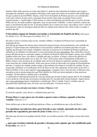 Em Defesa do Adventismo

doutrina. Mais tarde, procurar-se-á dar mais ênfase à’s palavras não inspiradas de teólogos que negam a
mensagem do santuário e que guardam o Domingo como sendo mais atuais em assuntos como justificação
do que as palavras da irmã White. Depois, certos livros do Espírito de Profecia passam a ser considerados
como mais valiosos do que outros, ou porque foram escritos mais tarde, ou porque foram escritos
exegeticamente(9). A partir daqui, é fácil aceitar-se a falsa reivindicação que declara que os escritos da irmã
White não são, de modo nenhum, inspirados, uma vez que foram "roubados" a outros escritores, muitos dos
quais se encontram do lado do erro. É um passo depois até se colocar em causa, sem rodeios, todo o valor do
mais precioso corpo de mensagens dado por Deus ao mundo nestes últimos dias. Deste modo se cumpre à
profecia que diz:

O derradeiro engano de Satanás será anular o testemunho do Espírito de Deus. Mensagens
Escolhidas Vol.1, 48; Mensagens Escolhidas Vol.2, 78
De todos os livros existentes hoje em dia, somente a Bíblia e o Espírito de Profecia tem a autoridade da
inspiração divina.
Sem dúvida que alguns dos leitores deste manuscrito já percorreram, inconscientemente, este caminho tão
perigoso. É agora tempo para reafirmarmos a nossa posição e pedirmos novamente que Deus nos guie.
Aqueles que possuem um coração verdadeiro verão que a sua pouca fé no Espírito de Profecia poderá ser
atribuída ao seu falhanço em detectarem os erros persistentes do novo adventismo. Para, além disso, haverá
poucas dúvidas de que os constantes ataques ao Espírito de Profecia sejam um simples começo, pois a Bíblia
também refuta estes erros. Isto abrirá o caminho para que, no futuro, se negue a clareza das palavras da
Escritura, mesmo professando crer-se nela. Os "erros" da Escritura serão eventualmente enfatizados e a
Bíblia correrá o risco de deixar de ser olhada como um livro de interesse espiritual e perderá o seu poder
como uma fonte de verdade absoluta. Todos estes passos foram já observados nas igrejas do Protestantismo
apóstata. A rejeição da verdade conduz sempre a desconfiança em relação à revelação da verdade. Os que,
no passado, rejeitaram as reivindicações da lei de Deus na sua vida, rejeitaram, de um modo ou de outro, a
Palavra de Deus. Com os que seguem o novo adventismo, a situação corre o risco de não ser diferente, pois
encontrar-se-ão no mesmo grupo dos que Deus rejeitou em 1844, por terem rejeitado as Suas preciosas
verdades. Tal fato abrirá o caminho para a sacudidura.
A santificação é rebaixada pelo ponto de vista que afirma que ela não acontece apenas pela fé. Na realidade,
o novo ponto de vista diz que ela acontece em parte pela fé e em parte pelo esforço humano. Alguns dizem
que o novo adventismo ignora virtualmente a santificação. Não é verdade. O que é verdade é que ela
apresenta uma santificação falsa. Os textos são mal utilizados. Um desses textos é:
... efetuai a vossa salvação com temor e tremor. Filipenses 2:12
O versículo seguinte, claro, dá-nos a verdadeira base para isto.

Porque Deus é o que opera em vós tanto o querer como o efetuar, segundo a Sua boa
vontade. Filipenses 2:13
Paulo enfatiza que a obra de santificação pertence a Deus, ao relembrarmos que a obra de Deus é:

Vos aperfeiçoe em toda boa obra, para fazerdes a sua vontade, operando em nós o que
perante ele é agradável, por meio de Jesus Cristo. Hebreus 13:21
Mas para que não houvesse qualquer dúvida, Paulo, na sua defesa perante o Rei Agripa, tornou tudo muito
claro,

... para que recebam remissão de pecados e herança entre aqueles que são santificados pela
fé em mim. Atos 26:18
70

 