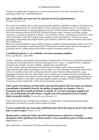 Em Defesa do Adventismo

Veremos, no capítulo que se segue, que as vestes da justiça de Cristo são tanto santificação como
justificação. Sobre isto, a irmã White diz-nos,

Este vestido fiado nos teares do Céu, não tem um fio de origem humana.
Parábolas de Jesus, 311
Se isto não fosse verdade, então a santificação não poderia significar obediência completa a lei de Deus, pois
se o mérito dependesse de nós, tal fato reduziria a nossa esperança de obediência à zero. Examinemos as
implicações da declaração do novo adventismo que diz que o esforço humano contribui para a santificação.
Se as obras humanas estivessem na base da salvação do homem, então e somente nessa altura, poderia
sustentar-se a acusação de legalismo. Contudo, se, tal como Deus afirma, a santificação ocorre pela fé, assim
como a justificação, então não se poderá manter qualquer acusação de legalismo. Acontece que o novo
adventismo é basicamente uma religião legalista, pois continua a enfatizar as obras do homem como central
para a santificação.
Muitos têm sido persuadidos de que as tríplices mensagens angélicas serão proclamadas somente através da
apresentação da mensagem da justificação pela fé. Não podemos duvidar de que a preciosa mensagem da
justificação pela fé é poderosamente apresentada na tríplice mensagem angélica, pois,

A justificação pela fé...é , na realidade, a terceira mensagem angélica.
Review and Herald, 1 Abril 1890
Contudo, estaríamos cegos perante estas mensagens se ignorássemos o fato de que a igualmente importante
mensagem da santificação pela fé se inclui nas mensagens dos três anjos - o evangelho eterno. A primeira
mensagem, por exemplo - envolve o Sábado, o grande marco da santificação.
Ao não conseguir apresentar declarações de igual ênfase que indiquem que a justiça comunicada é
poderosamente apresentada nas mensagens dos três anjos, e ao usar a afirmação referenciada anteriormente
como se ela significasse que toda a mensagem do terceiro anjo só fala da justificação pela fé, o novo
adventismo conseguiu convencer alguns dentre o povo de Deus que o evangelho eterno é a mensagem da
justificação, excluindo a mensagem da santificação. Que falsidade! Assim, o novo adventismo apresenta um
evangelho incompleto e uma tríplice mensagem angélica também incompleta. Escutai as palavras de Deus
no que toca a justiça comunicada, contida nas três mensagens angélicas.

Todo o poder foi entregue em Suas mãos, para que Ele pudesse dar ricos dons aos homens,
transmitindo o inestimável dom de Sua justiça ao impotente ser humano. Esta é a
mensagem que Deus manda proclamar ao mundo. É a terceira mensagem angélica que
deve ser proclamada com alto clamor e regada com o derramamento do Seu Espírito
Santo em grande medida. Testemunhos para Ministros, 92
Vimos anteriormente que a mensagem do evangelho e a santificação se encontram intimamente ligadas.
Enfatizamos novamente este ponto a partir da palavra de Deus.

É nessa vontade dele que temos sido santificados pela oferta do corpo de Jesus Cristo, feita
uma vez para sempre. Hebreus. 10:10
Quanto mais o sangue de Cristo, que pelo Espírito eterno se ofereceu a si mesmo
imaculado a Deus, purificará das obras mortas a vossa consciência, para servirdes ao Deus
vivo? Hebreus 9:14
Quão importante é a santificação? Deixemos que Deus tenha a palavra final.
71

 