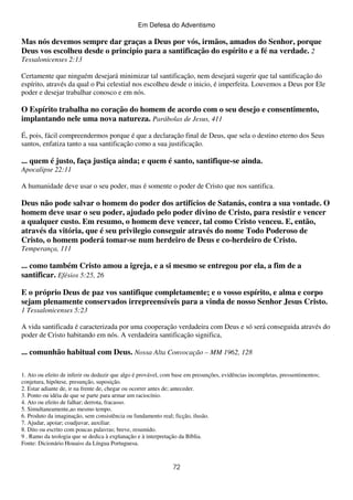 Em Defesa do Adventismo

Mas nós devemos sempre dar graças a Deus por vós, irmãos, amados do Senhor, porque
Deus vos escolheu desde o principio para a santificação do espírito e a fé na verdade. 2
Tessalonicenses 2:13
Certamente que ninguém desejará minimizar tal santificação, nem desejará sugerir que tal santificação do
espírito, através da qual o Pai celestial nos escolheu desde o inicio, é imperfeita. Louvemos a Deus por Ele
poder e desejar trabalhar conosco e em nós.

O Espírito trabalha no coração do homem de acordo com o seu desejo e consentimento,
implantando nele uma nova natureza. Parábolas de Jesus, 411
É, pois, fácil compreendermos porque é que a declaração final de Deus, que sela o destino eterno dos Seus
santos, enfatiza tanto a sua santificação como a sua justificação.

... quem é justo, faça justiça ainda; e quem é santo, santifique-se ainda.
Apocalipse 22:11
A humanidade deve usar o seu poder, mas é somente o poder de Cristo que nos santifica.

Deus não pode salvar o homem do poder dos artifícios de Satanás, contra a sua vontade. O
homem deve usar o seu poder, ajudado pelo poder divino de Cristo, para resistir e vencer
a qualquer custo. Em resumo, o homem deve vencer, tal como Cristo venceu. E, então,
através da vitória, que é seu privilegio conseguir através do nome Todo Poderoso de
Cristo, o homem poderá tomar-se num herdeiro de Deus e co-herdeiro de Cristo.
Temperança, 111

... como também Cristo amou a igreja, e a si mesmo se entregou por ela, a fim de a
santificar. Efésios 5:25, 26
E o próprio Deus de paz vos santifique completamente; e o vosso espírito, e alma e corpo
sejam plenamente conservados irrepreensíveis para a vinda de nosso Senhor Jesus Cristo.
1 Tessalonicenses 5:23
A vida santificada é caracterizada por uma cooperação verdadeira com Deus e só será conseguida através do
poder de Cristo habitando em nós. A verdadeira santificação significa,

... comunhão habitual com Deus. Nossa Alta Convocação – MM 1962, 128
1. Ato ou efeito de inferir ou deduzir que algo é provável, com base em presunções, evidências incompletas, pressentimentos;
conjetura, hipótese, presunção, suposição.
2. Estar adiante de, ir na frente de, chegar ou ocorrer antes de; anteceder.
3. Ponto ou idéia de que se parte para armar um raciocínio.
4. Ato ou efeito de falhar; derrota, fracasso.
5. Simultaneamente,ao mesmo tempo.
6. Produto da imaginação, sem consistência ou fundamento real; ficção, ilusão.
7. Ajudar, apoiar; coadjuvar, auxiliar.
8. Dito ou escrito com poucas palavras; breve, resumido.
9 . Ramo da teologia que se dedica à explanação e à interpretação da Bíblia.
Fonte: Dicionário Houaiss da Língua Portuguesa.

72

 