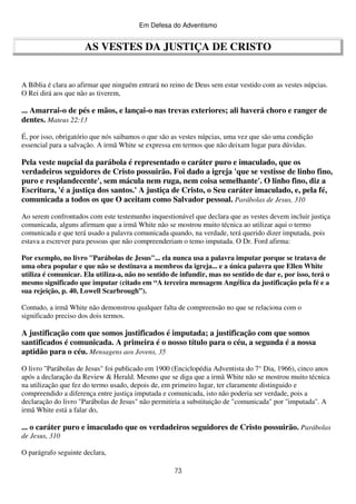 Em Defesa do Adventismo

AS VESTES DA JUSTIÇA DE CRISTO

A Bíblia é clara ao afirmar que ninguém entrará no reino de Deus sem estar vestido com as vestes núpcias.
O Rei dirá aos que não as tiverem,

... Amarrai-o de pés e mãos, e lançai-o nas trevas exteriores; ali haverá choro e ranger de
dentes. Mateus 22:13
É, por isso, obrigatório que nós saibamos o que são as vestes núpcias, uma vez que são uma condição
essencial para a salvação. A irmã White se expressa em termos que não deixam lugar para dúvidas.

Pela veste nupcial da parábola é representado o caráter puro e imaculado, que os
verdadeiros seguidores de Cristo possuirão. Foi dado a igreja 'que se vestisse de linho fino,
puro e resplandecente', sem mácula nem ruga, nem coisa semelhante'. O linho fino, diz a
Escritura, 'é a justiça dos santos.' A justiça de Cristo, o Seu caráter imaculado, e, pela fé,
comunicada a todos os que O aceitam como Salvador pessoal. Parábolas de Jesus, 310
Ao serem confrontados com este testemunho inquestionável que declara que as vestes devem incluir justiça
comunicada, alguns afirmam que a irmã White não se mostrou muito técnica ao utilizar aqui o termo
comunicada e que terá usado a palavra comunicada quando, na verdade, terá querido dizer imputada, pois
estava a escrever para pessoas que não compreenderiam o temo imputada. O Dr. Ford afirma:
Por exemplo, no livro "Parábolas de Jesus"... ela nunca usa a palavra imputar porque se tratava de
uma obra popular e que não se destinava a membros da igreja... e a única palavra que Ellen White
utiliza é comunicar. Ela utiliza-a, não no sentido de infundir, mas no sentido de dar e, por isso, terá o
mesmo significado que imputar (citado em “A terceira mensagem Angélica da justificação pela fé e a
sua rejeição, p. 40, Lowell Scarbrough”).
Contudo, a irmã White não demonstrou qualquer falta de compreensão no que se relaciona com o
significado preciso dos dois termos.

A justificação com que somos justificados é imputada; a justificação com que somos
santificados é comunicada. A primeira é o nosso título para o céu, a segunda é a nossa
aptidão para o céu. Mensagens aos Jovens, 35
O livro "Parábolas de Jesus" foi publicado em 1900 (Enciclopédia Adventista do 7° Dia, 1966), cinco anos
após a declaração da Review & Herald. Mesmo que se diga que a irmã White não se mostrou muito técnica
na utilização que fez do termo usado, depois de, em primeiro lugar, ter claramente distinguido e
compreendido a diferença entre justiça imputada e comunicada, isto não poderia ser verdade, pois a
declaração do livro "Parábolas de Jesus" não permitiria a substituição de "comunicada" por "imputada". A
irmã White está a falar do,

... o caráter puro e imaculado que os verdadeiros seguidores de Cristo possuirão. Parábolas
de Jesus, 310
O parágrafo seguinte declara,
73

 