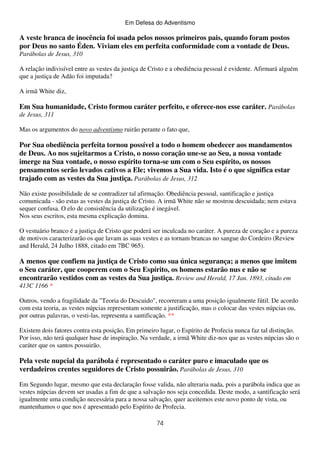 Em Defesa do Adventismo

A veste branca de inocência foi usada pelos nossos primeiros pais, quando foram postos
por Deus no santo Éden. Viviam eles em perfeita conformidade com a vontade de Deus.
Parábolas de Jesus, 310
A relação indivisível entre as vestes da justiça de Cristo e a obediência pessoal é evidente. Afirmará alguém
que a justiça de Adão foi imputada?
A irmã White diz,

Em Sua humanidade, Cristo formou caráter perfeito, e oferece-nos esse caráter. Parábolas
de Jesus, 311
Mas os argumentos do novo adventismo ruirão perante o fato que,

Por Sua obediência perfeita tornou possível a todo o homem obedecer aos mandamentos
de Deus. Ao nos sujeitarmos a Cristo, o nosso coração une-se ao Seu, a nossa vontade
imerge na Sua vontade, o nosso espírito torna-se um com o Seu espírito, os nossos
pensamentos serão levados cativos a Ele; vivemos a Sua vida. Isto é o que significa estar
trajado com as vestes da Sua justiça. Parábolas de Jesus, 312
Não existe possibilidade de se contradizer tal afirmação. Obediência pessoal, santificação e justiça
comunicada - são estas as vestes da justiça de Cristo. A irmã White não se mostrou descuidada; nem estava
sequer confusa. O elo de consistência da utilização é inegável.
Nos seus escritos, esta mesma explicação domina.
O vestuário branco é a justiça de Cristo que poderá ser inculcada no caráter. A pureza de coração e a pureza
de motivos caracterizarão os que lavam as suas vestes e as tornam brancas no sangue do Cordeiro (Review
and Herald, 24 Julho 1888, citado em 7BC 965).

A menos que confiem na justiça de Cristo como sua única segurança; a menos que imitem
o Seu caráter, que cooperem com o Seu Espírito, os homens estarão nus e não se
encontrarão vestidos com as vestes da Sua justiça. Review and Herald, 17 Jan. 1893, citado em
413C 1166 *
Outros, vendo a fragilidade da "Teoria do Descuido", recorreram a uma posição igualmente fútil. De acordo
com esta teoria, as vestes núpcias representam somente a justificação, mas o colocar das vestes núpcias ou,
por outras palavras, o vesti-las, representa a santificação. **
Existem dois fatores contra esta posição, Em primeiro lugar, o Espírito de Profecia nunca faz tal distinção.
Por isso, não terá qualquer base de inspiração. Na verdade, a irmã White diz-nos que as vestes núpcias são o
caráter que os santos possuirão.

Pela veste nupcial da parábola é representado o caráter puro e imaculado que os
verdadeiros crentes seguidores de Cristo possuirão. Parábolas de Jesus, 310
Em Segundo lugar, mesmo que esta declaração fosse valida, não alteraria nada, pois a parábola indica que as
vestes núpcias devem ser usadas a fim de que a salvação nos seja concedida. Deste modo, a santificação será
igualmente uma condição necessária para a nossa salvação, quer aceitemos este novo ponto de vista, ou
mantenhamos o que nos é apresentado pelo Espírito de Profecia.
74

 