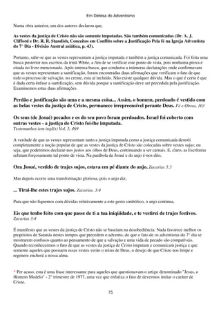 Em Defesa do Adventismo

Numa obra anterior, um dos autores declarou que,
As vestes da justiça de Cristo não são somente imputadas. São também comunicadas (Dr. A. J.
Clifford e Dr. R. R. Standish, Conceitos em Conflito sobre a Justificação Pela fé na Igreja Adventista
do 7° Dia - Divisão Austral asiática, p. 43).
Portanto, sabe-se que as vestes representam a justiça imputada e também a justiça comunicada. Foi feita uma
busca posterior nos escritos da irmã White, a fim de se verificar este ponto de vista, pois nenhuma prova é
citada no livro mencionado. Após intensa busca, que conduziu a inúmeras declarações onde confirmavam
que as vestes representam a santificação, foram encontradas duas afirmações que verificam o fato de que
todo o processo de salvação, no crente, esta aí incluído. Não existe qualquer dúvida. Mas o que é certo é que
é dada certa ênfase a santificação, sem dúvida porque a santificação deve ser precedida pela justificação.
Examinemos estas duas afirmações.

Perdão e justificação são uma e a mesma coisa... Assim, o homem, perdoado é vestido com
as belas vestes da justiça de Cristo, permanece irrepreensível perante Deus. Fé e Obras, 103
Os seus (de Josué) pecados e os do seu povo foram perdoados. Israel foi coberto com
outras vestes - a justiça de Cristo foi-lhe imputada.
Testemunhos (em inglês) Vol. 5, 469
A verdade de que as vestes representam tanto a justiça imputada como a justiça comunicada destrói
completamente a noção popular de que as vestes da justiça de Cristo são colocadas sobre vestes sujas; ou
seja, que poderemos declarar-nos justos aos olhos de Deus, continuando a ser carnais. E, claro, as Escrituras
refutam forçosamente tal ponto de vista. Na parábola de Josué e do anjo é-nos dito,

Ora Josué, vestido de trajes sujos, estava em pé diante do anjo. Zacarias 3:3
Mas depois ocorre uma transformação gloriosa, pois o anjo diz,

... Tirai-lhe estes trajes sujos. Zacarias. 3:4
Para que não fiquemos com dúvidas relativamente a este gesto simbólico, o anjo continua,

Eis que tenho feito com que passe de ti a tua iniqüidade, e te vestirei de trajes festivos.
Zacarias 3:4
É manifesto que as vestes da justiça de Cristo não se baseiam na desobediência. Nada favorece melhor os
propósitos de Satanás nestes tempos que precedem o advento, do que o fato de os adventistas do 7° dia se
mostrarem confusos quanto ao pensamento de que a salvação e uma vida de pecado são compatíveis.
Quando reconhecermos o fato de que as vestes da justiça de Cristo imputam e comunicam justiça e que
somente aqueles que possuem essas vestes verão o reino de Deus, o desejo de que Cristo nos limpe e
regenere encherá a nossa alma.

* Per acaso, esta é uma frase interessante para aqueles que questionavam o artigo denominado "Jesus, o
Homem Modelo" - 2° trimestre de 1977, uma vez que enfatiza o fato de devermos imitar o caráter de
Cristo.
75

 