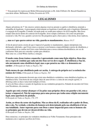 Em Defesa do Adventismo

** Esta posição foi expressa por Robert Brinsmead perante os Dr. John Clifford e Dr. Russell Standish na
casa deste ultimo. Melbourne, Vitória, Fevereiro de 1978.

LEGALISMO
Alguns adventistas do 7° dia sinceros sentem algumas reservas perante os apelos à obediência, temendo a
armadilha do legalismo. A preocupação relativamente ao legalismo é justificada, pois o legalismo (Humano)
é a negação do Evangelho. Contudo, tal medo pode ser usado para separar a lei do Evangelho. Mas Jesus
sempre falou da lei dentro do contexto do Evangelho. Jesus sempre confirmou a lei como um princípio
essencial a vida. Por isso, quando o jovem rico lhe perguntou qual a chave para a vida eterna, Jesus replicou,

... mas se é que queres entrar na vida, guarda os mandamentos. Mateus 19:17
A fim de preservarem a teoria de que é impossível guardar os mandamentos, alguns interpretam esta
declaração, inferindo(1) que Cristo estava a mostrar a este homem a impossibilidade exterior de obediência, e
a necessidade de se confiar em Cristo como Substituto para a nossa continua desobediência, em vez de
confiarmos Nele para nos conceder o poder para obedecer.
Mais uma vez, a irmã White clarifica a situação.

O modo como Jesus tratou o mancebo é apresentado como uma lição objetiva. Deus deunos a regra de conduta que cada um dos Seus servos deve seguir. É obediência a Sua lei,
não meramente uma obediência legal, mas a que penetra na vida e se demonstra no
caráter . O Desejado de Todas as Nações, 562
Nada menos do que obediência pode ser aceita. A entrega do próprio eu é a essência dos
ensinos de Cristo. O Desejado de Todas as Nações, 563
Poderemos mais claramente discernir que existe uma obediência verdadeira e uma obediência legalista, ou
obediência falsa. Uma brota de um coração cheio de amor divino e a outra de um coração egoísta. A
diferença entre as duas é uma total rendição a Cristo.
A serva de Deus coloca o assunto do legalismo na sua verdadeira perspectiva. Falando do encontro de Cristo
com Nicodemos, ela comenta;

Aquele que está a tentar alcançar o Céu pelas suas próprias obras em guardar a lei, esta a
tentar o impossível. Não há segurança para uma pessoa que tenha uma religião meramente
legal, uma aparência de piedade.
O Desejado de Todas as Nações, 174, 175

Assim, as obras da carne são legalistas. Mas as obras da fé, realizadas sob o poder de Deus,
não o são. Na verdade, o destino do homem será determinado pela sua obediência à lei na
sua totalidade. Amor supremo para com Deus e amor imparcial para com os homens são
os princípios que devem ser desenvolvidos na vida.
O Desejado de Todas as Nações, 540
Deus enunciou(2) os princípios da verdadeira obediência no Velho Testamento. Estes princípios não
mudaram com o supremo sacrifício de Cristo.
76

 