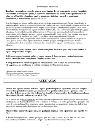 Em Defesa do Adventismo

Também vos darei um coração novo, e porei dentro de vós um espírito novo, e tirarei da
vossa carne o coração de pedra, e vos darei um coração de carne. Ainda porei dentro de
vós o meu Espírito, e farei que andeis nos meus estatutos, e guardeis as minhas
ordenanças, e as observeis. Ezequiel 36: 26, 27
Sem dúvida que o problema real é o não se conseguir discernir completamente o fato de a santificação se
processar pela fé. Assim, o novo adventismo aceita, erradamente, um ponto de vista legalista da santificação
que declara que ela se processa pelo nosso próprio esforço e depois, usando as suas próprias falsas idéias,
acusam de legalismo aqueles que seguem a verdade de Deus. Se a falsa santificação apresentada pelo novo
adventismo fosse verdadeira, então a fé adventista do 7° dia seria, realmente, legalista. Mas quando se
percebe que é a obra da graça que prove tanto a nossa purificação, como o poder para obedecermos, não se
verá nem um jota de legalismo nas condições que Deus apresenta para a nossa obediência.
As boas obras, tal como já explicamos anteriormente, quer sejam realizadas de acordo com o Espírito de
Deus, quer de acordo com o espírito do homem, não tem qualquer mérito para a salvação. Nem as
verdadeiras obras da fé se centram no homem. Tais obras têm três aspectos importantes no plano da
salvação.
1 - Defendem o caráter de Deus contra a falsa acusação de Satanás de que a lei (caráter) de Deus é
injusta e impossível de cumprir.
2 - Demonstram aos homens e mulheres o amor e poder de Deus, para que eles também possam
aceitar e regozijar-se na salvação que Deus lhes proporciona.
3 - Preparam homens e mulheres para um relacionamento com os anjos nas cortes celestiais.
Vê-se, por isso, que as obras da fé centram-se sempre em Deus e nunca no eu.
1. Fazer inferência sobre; concluir, deduzir.
2. Expor, exprimir, declarar por escrito ou oralmente.
Fonte: Dicionário Houaiss da Língua Portuguesa.

ACEITAÇÃO
Existem dois aspectos na obra de Cristo - aquela que Ele fez por nós e que traz a aceitação completa
perante Deus para todos os crentes, assim como a obra que Ele realiza em nós - que nada tem a ver
com o fato de Deus nos aceitar (Dr. D. Ford, "As Boas Novas", um panfleto distribuído aos estudantes
da Academia Lilydale, Melbourne, em Abril 1976).
Eis as conclusões do novo adventismo. Mais uma vez se nos apresenta uma declaração que necessita de um
estudo cuidadoso. Nem nas Escrituras, nem no Espírito de Profecia se encontra qualquer base que apóie este
ponto de vista. A obra de Deus no coração requer, sem dúvida, a nossa aceitação. As palavras da Escritura
não poderão ser contestadas. Pedro enunciou este fato quando disse,

Mas que lhe é aceitável aquele que, em qualquer nação, o teme e pratica o que é justo. Atos
10:35
A Nova Bíblia Inglesa traduz "obra o que é justo" por "faz o que é correto". Isto só pode ser visto como a
obra santificadora de Deus no homem. O próprio Deus fez a mesma declaração a Caim.
77

 