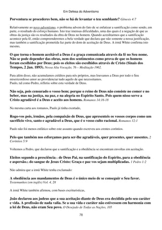 Em Defesa do Adventismo

Porventura se procederes bem, não se há de levantar o teu semblante? Gênesis 4:7
Relativamente ao novo adventismo, o problema advem do fato de se enfatizar a santificação como sendo, em
parte, o resultado do esforço humano. Isto traz imensas dificuldades, uma das quais é a negação de que as
obras da justiça são os resultados da obra de Deus no homem. Quando acreditarmos que a santificação
acontece pela fé, então compreenderemos a bela verdade que declara que não somente a nossa justificação,
mas também a santificação prometida faz parte do dom de aceitação de Deus. A irmã White confirma isto
mesmo,

O que torna o homem aceitável a Deus é a graça comunicada através da fé no Seu nome.
Não se pode depender das obras, nem dos sentimentos como prova de que os homens
foram escolhidos por Deus; pois os eleitos são escolhidos através de Cristo (Sinais dos
Tempos, 2 Jan. 1893). Nossa Alta Vocação, 76 – Meditação 1962.
Para além disso, não acumulamos créditos para nós próprios, mas louvamos a Deus por todo o Seu
misericordioso amor ao providenciar tudo aquilo de que necessitamos.
Paulo, tal como Pedro, refletiu sobre esta verdade de Deus.

Não seja, pois censurado o vosso bem; porque o reino de Deus não consiste no comer e no
beber, mas na justiça, na paz, e na alegria no Espírito Santo. Pois quem nisso serve a
Cristo agradável é a Deus e aceito aos homens. Romanos 14:16-18
Na mesma carta aos romanos, Paulo já tinha exortado,

Rogo-vos pois, irmãos, pela compaixão de Deus, que apresenteis os vossos corpos como um
sacrifício vivo, santo e agradável a Deus, que é o vosso culto racional. Romanos 12:1
Paulo não foi menos enfático sobre este assunto quando escreveu aos crentes coríntios.

Pelo que também nos esforçamos para ser-lhe agradáveis, quer presentes, quer ausentes. 2
Coríntios 5:9
Voltemos a Pedro, que declarou que a santificação e a obediência se encontram envoltas em aceitação.

Eleitos segundo a presciência(1) de Deus Pai, na santificação do Espírito, para a obediência
e aspersão(2) do sangue de Jesus Cristo: Graça e paz vos sejam multiplicadas. 1 Pedro 1:2
Não admira que a irmã White tenha exclamado:

A obediência aos mandamentos de Deus é o único meio de se conseguir o Seu favor.
Testemunhos (em inglês) Vol. 4, 28
A irmã White também afirmou, com bases escrituristicas,

João declarou aos judeus que a sua aceitação diante de Deus era decidida pelo seu caráter
e vida. A profissão de nada valia. Se a sua vida e caráter não estivessem em harmonia com
a lei de Deus, não eram Seu povo. O Desejado de Todas as Nações, 105
78

 