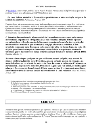 Em Defesa do Adventismo

A “luz menor”, como sempre, reflete a luz da Palavra de Deus. Não deixando qualquer base de apoio para o
ponto de vista do novo adventismo, a irmã White afirmou que:

... é o valor íntimo, a excelência do coração o que determina a nossa aceitação por parte do
Senhor dos exércitos. Patriarcas e Profetas, 684
Para que alguns não assumam que nós somos aceitos por Deus quando nos convertemos, deve enfatizar-se
que esta aceitação é tão completa no inicio da nossa peregrinação cristã, como o é no fim da nossa vida.
Quando justificados, somos aceitos por Deus por causa de Cristo e na nossa relação de concerto que
mantemos com Ele, prometemos obedecer a Sua vontade. Por isso, a nossa constante aceitação depende do
nosso constante crescimento Nele.

O Redentor do mundo aceita a humanidade tal como ela se encontra, com todas as suas
necessidades, imperfeições e fraquezas; e Ele não somente a limpará de todo o pecado,
garantindo-lhe a redenção através do Seu nome, como também satisfará os corações, há
muito ansiosos, de todos os que aceitarem o Seu jugo e levarem o Seu fardo. É Seu
propósito comunicar paz e descanso a todos os que vão a Ele em busca do pão da vida. Ele
só pede que o homem cumpra os deveres que conduzirão os seus passos as alturas da
felicidade que os desobedientes nunca poderão alcançar (Sinais dos Tempos, 21 Out. 1880).
Caminho a Cristo, 46

Seremos salvos não por qualquer ato que realizemos por nós próprios, mas através de
simples obediência, fazendo o que Deus disse. A nossa salvação assenta na expiação(3) do
nosso Salvador e na veracidade da palavra de Deus. Devemos acreditar que Cristo morreu
para redimir(4) os pecadores como nós. Deus disse: 'Aquele que vier a mim, de modo algum
o lançarei fora'. Através dos méritos de Cristo, somos aceitos. A certeza, neste caso, honra
à fidelidade de Deus e a dúvida lançam descrédito sobre o Todo Poderoso. Sinais dos Tempos,
28 Out. 1880

1. Conhecimento que Deus tem de tudo o que acontecerá, mesmo dos atos livres.
2. Molhar(-se) com pequenas gotas de qualquer líquido; borrifar(-se),
orvalhar(-se), respingar(-se).
3. Purificação, perdão de faltas cometidas. no Antigo Testamento, uma classe de contrições que consistia em sacrifícios
expiatórios, e cuja finalidade era a de reparar os pecados.
4. Llivrar (alguém ou a si mesmo) de (cativeiro etc.); libertar(-se), resgatar(-se), soltar(-se).
Fonte: Dicionário Houaiss da Língua Portuguesa.

CERTEZA
Não existe nada que um cristão deseje mais do que a preciosa certeza de que Deus o aceitou como Seu filho.
Mas devemos resguardar-nos contra a falsa certeza que atuará como um anestésico para a nossa condição de
perdidos. Deve ser evidente que, se a nossa aceitação na família de Cristo envolve obediência a Deus, assim
como o dom da justificação, então qualquer tipo de "certeza" baseada em algo menos do que isto conduzirá a
uma segurança perigosamente falsa.
79

 
