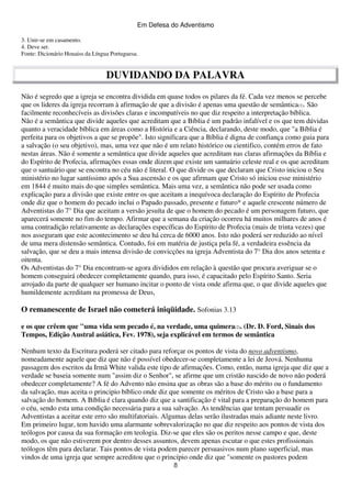 Em Defesa do Adventismo
3. Unir-se em casamento.
4. Deve ser.
Fonte: Dicionário Houaiss da Língua Portuguesa.

DUVIDANDO DA PALAVRA
Não é segredo que a igreja se encontra dividida em quase todos os pilares da fé. Cada vez menos se percebe
que os lideres da igreja recorram à afirmação de que a divisão é apenas uma questão de semântica(1). São
facilmente reconhecíveis as divisões claras e incompatíveis no que diz respeito a interpretação bíblica.
Não é a semântica que divide aqueles que acreditam que a Bíblia é um padrão infalível e os que tem dúvidas
quanto a veracidade bíblica em áreas como a História e a Ciência, declarando, deste modo, que "a Bíblia é
perfeita para os objetivos a que se propõe". Isto significara que a Bíblia é digna de confiança como guia para
a salvação (o seu objetivo), mas, uma vez que não é um relato histórico ou cientifico, contém erros de fato
nestas áreas. Não é somente a semântica que divide aqueles que acreditam nas claras afirmações da Bíblia e
do Espírito de Profecia, afirmações essas onde dizem que existe um santuário celeste real e os que acreditam
que o santuário que se encontra no céu não é literal. O que divide os que declaram que Cristo iniciou o Seu
ministério no lugar santíssimo após a Sua ascensão e os que afirmam que Cristo só iniciou esse ministério
em 1844 é muito mais do que simples semântica. Mais uma vez, a semântica não pode ser usada como
explicação para a divisão que existe entre os que aceitam a inequívoca declaração do Espírito de Profecia
onde diz que o homem do pecado inclui o Papado passado, presente e futuro* e aquele crescente número de
Adventistas do 7° Dia que aceitam a versão jesuíta de que o homem do pecado é um personagem futuro, que
aparecerá somente no fim do tempo. Afirmar que a semana da criação ocorreu há muitos milhares de anos é
uma contradição relativamente as declarações específicas do Espírito de Profecia (mais de trinta vezes) que
nos asseguram que este acontecimento se deu há cerca de 6000 anos. Isto não poderá ser reduzido ao nível
de uma mera distensão semântica. Contudo, foi em matéria de justiça pela fé, a verdadeira essência da
salvação, que se deu a mais intensa divisão de convicções na igreja Adventista do 7° Dia dos anos setenta e
oitenta.
Os Adventistas do 7° Dia encontram-se agora divididos em relação à questão que procura averiguar se o
homem conseguirá obedecer completamente quando, para isso, é capacitado pelo Espírito Santo. Seria
arrojado da parte de qualquer ser humano incitar o ponto de vista onde afirma que, o que divide aqueles que
humildemente acreditam na promessa de Deus,

O remanescente de Israel não cometerá iniqüidade. Sofonias 3.13
e os que crêem que "uma vida sem pecado é, na verdade, uma quimera(2). (Dr. D. Ford, Sinais dos
Tempos, Edição Austral asiática, Fev. 1978), seja explicável em termos de semântica
Nenhum texto da Escritura poderá ser citado para reforçar os pontos de vista do novo adventismo,
nomeadamente aquele que diz que não é possível obedecer-se completamente a lei de Jeová. Nenhuma
passagem dos escritos da Irmã White valida este tipo de afirmações. Como, então, numa igreja que diz que a
verdade se baseia somente num "assim diz o Senhor", se afirme que um cristão nascido de novo não poderá
obedecer completamente? A fé do Advento não ensina que as obras são a base do mérito ou o fundamento
da salvação, mas aceita o principio bíblico onde diz que somente os méritos de Cristo são a base para a
salvação do homem. A Bíblia é clara quando diz que a santificação é vital para a preparação do homem para
o céu, sendo esta uma condição necessária para a sua salvação. As tendências que tentam persuadir os
Adventistas a aceitar este erro são multifatoriais. Algumas delas serão ilustradas mais adiante neste livro.
Em primeiro lugar, tem havido uma alarmante sobrevalorização no que diz respeito aos pontos de vista dos
teólogos por causa da sua formação em teologia. Diz-se que eles são os peritos nesse campo e que, deste
modo, os que não estiverem por dentro desses assuntos, devem apenas escutar o que estes profissionais
teólogos têm para declarar. Tais pontos de vista podem parecer persuasivos num plano superficial, mas
vindos de uma igreja que sempre acreditou que o princípio onde diz que "somente os pastores podem
8

 