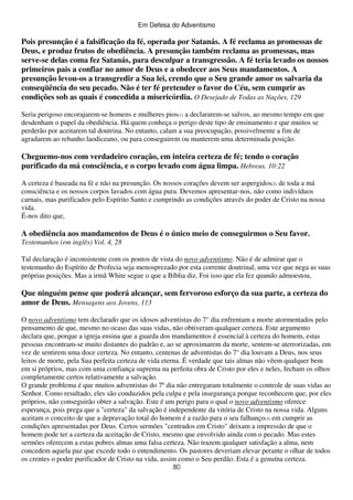 Em Defesa do Adventismo

Pois presunção é a falsificação da fé, operada por Satanás. A fé reclama as promessas de
Deus, e produz frutos de obediência. A presunção também reclama as promessas, mas
serve-se delas coma fez Satanás, para desculpar a transgressão. A fé teria levado os nossos
primeiros pais a confiar no amor de Deus e a obedecer aos Seus mandamentos. A
presunção levou-os a transgredir a Sua lei, crendo que o Seu grande amor os salvaria da
conseqüência do seu pecado. Não é ter fé pretender o favor do Céu, sem cumprir as
condições sob as quais é concedida a misericórdia. O Desejado de Todas as Nações, 129
Seria perigoso encorajarem-se homens e mulheres pios(1) a declararem-se salvos, ao mesmo tempo em que
desdenham o papel da obediência. Há quem conheça o perigo deste tipo de ensinamento e que muitos se
perderão por aceitarem tal doutrina. No entanto, calam a sua preocupação, possivelmente a fim de
agradarem ao rebanho laodiceano, ou para conseguirem ou manterem uma determinada posição.

Cheguemo-nos com verdadeiro coração, em inteira certeza de fé; tendo o coração
purificado da má consciência, e o corpo levado com água limpa. Hebreus. 10:22
A certeza é baseada na fé e não na presunção. Os nossos corações devem ser aspergidos(2) de toda a má
consciência e os nossos corpos lavados com água pura. Devemos apresentar-nos, não como indivíduos
carnais, mas purificados pelo Espírito Santo e cumprindo as condições através do poder de Cristo na nossa
vida.
É-nos dito que,

A obediência aos mandamentos de Deus é o único meio de conseguirmos o Seu favor.
Testemunhos (em inglês) Vol. 4, 28
Tal declaração é inconsistente com os pontos de vista do novo adventismo. Não é de admirar que o
testemunho do Espírito de Profecia seja menosprezado por esta corrente doutrinal, uma vez que nega as suas
próprias posições. Mas a irmã White segue o que a Bíblia diz. Foi isso que ela fez quando admoestou,

Que ninguém pense que poderá alcançar, sem fervoroso esforço da sua parte, a certeza do
amor de Deus. Mensagens aos Jovens, 113
O novo adventismo tem declarado que os idosos adventistas do 7° dia enfrentam a morte atormentados pelo
pensamento de que, mesmo no ocaso das suas vidas, não obtiveram qualquer certeza. Este argumento
declara que, porque a igreja ensina que a guarda dos mandamentos é essencial à certeza do homem, estas
pessoas encontram-se muito distantes do padrão e, ao se aproximarem da morte, sentem-se aterrorizadas, em
vez de sentirem uma doce certeza. No entanto, centenas de adventistas do 7° dia louvam a Deus, nos seus
leitos de morte, pela Sua perfeita certeza de vida eterna. É verdade que tais almas não vêem qualquer bem
em si próprios, mas com uma confiança suprema na perfeita obra de Cristo por eles e neles, fecham os olhos
completamente certos relativamente a salvação.
O grande problema é que muitos adventistas do 7º dia não entregaram totalmente o controle de suas vidas ao
Senhor. Como resultado, eles são conduzidos pela culpa e pela insegurança porque reconhecem que, por eles
próprios, não conseguirão obter a salvação. Este é um perigo para o qual o novo adventismo oferece
esperança, pois prega que a "certeza" da salvação é independente da vitória de Cristo na nossa vida. Alguns
aceitam o conceito de que a depravação total do homem é a razão para o seu falhanço(3) em cumprir as
condições apresentadas por Deus. Certos sermões "centrados em Cristo" deixam a impressão de que o
homem pode ter a certeza da aceitação de Cristo, mesmo que envolvido ainda com o pecado. Mas estes
sermões oferecem a estas pobres almas uma falsa certeza. Não trazem qualquer satisfação a alma, nem
concedem aquela paz que excede todo o entendimento. Os pastores deveriam elevar perante o olhar de todos
os crentes o poder purificador de Cristo na vida, assim como o Seu perdão. Esta é a genuína certeza.
80

 