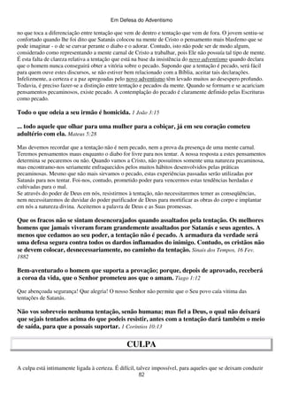 Em Defesa do Adventismo

no que toca a diferenciação entre tentação que vem de dentro e tentação que vem de fora. O jovem sentiu-se
confortado quando lhe foi dito que Satanás colocou na mente de Cristo o pensamento mais blasfemo que se
pode imaginar - o de se curvar perante o diabo e o adorar. Contudo, isto não pode ser de modo algum,
considerado como representando a mente carnal de Cristo a trabalhar, pois Ele não possuía tal tipo de mente.
É esta falta de clareza relativa a tentação que está na base da insistência do novo adventismo quando declara
que o homem nunca conseguirá obter a vitória sobre o pecado. Supondo que a tentação é pecado, será fácil
para quem ouve estes discursos, se não estiver bem relacionado com a Bíblia, aceitar tais declarações.
Infelizmente, a certeza e a paz apregoadas pelo novo adventismo têm levado muitos ao desespero profundo.
Todavia, é preciso fazer-se a distinção entre tentação e pecados da mente. Quando se formam e se acariciam
pensamentos pecaminosos, existe pecado. A contemplação do pecado é claramente definido pelas Escrituras
como pecado.

Todo o que odeia a seu irmão é homicida. 1 João 3:15
... todo aquele que olhar para uma mulher para a cobiçar, já em seu coração cometeu
adultério com ela. Mateus 5:28
Mas devemos recordar que a tentação não é nem pecado, nem a prova da presença de uma mente carnal.
Teremos pensamentos maus enquanto o diabo for livre para nos tentar. A nossa resposta a estes pensamentos
determina se pecaremos ou não. Quando vamos a Cristo, não possuímos somente uma natureza pecaminosa,
mas encontramo-nos seriamente enfraquecidos pelos muitos hábitos desenvolvidos pelas práticas
pecaminosas. Mesmo que não mais sirvamos o pecado, estas experiências passadas serão utilizadas por
Satanás para nos tentar. Foi-nos, contudo, prometido poder para vencermos estas tendências herdadas e
cultivadas para o mal.
Se através do poder de Deus em nós, resistirmos à tentação, não necessitaremos temer as conseqüências,
nem necessitaremos de duvidar do poder purificador de Deus para mortificar as obras do corpo e implantar
em nós a natureza divina. Aceitemos a palavra de Deus e as Suas promessas.

Que os fracos não se sintam desencorajados quando assaltados pela tentação. Os melhores
homens que jamais viveram foram grandemente assaltados por Satanás e seus agentes. A
menos que cedamos ao seu poder, a tentação não é pecado. A armadura da verdade será
uma defesa segura contra todos os dardos inflamados do inimigo. Contudo, os cristãos não
se devem colocar, desnecessariamente, no caminho da tentação. Sinais dos Tempos, 16 Fev.
1882

Bem-aventurado o homem que suporta a provação; porque, depois de aprovado, receberá
a coroa da vida, que o Senhor prometeu aos que o amam. Tiago 1:12
Que abençoada segurança! Que alegria! O nosso Senhor não permite que o Seu povo caía vitima das
tentações de Satanás.

Não vos sobreveio nenhuma tentação, senão humana; mas fiel a Deus, o qual não deixará
que sejais tentados acima do que podeis resistir, antes com a tentação dará também o meio
de saída, para que a possais suportar. 1 Coríntios 10:13

CULPA
A culpa está intimamente ligada à certeza. É difícil, talvez impossível, para aqueles que se deixam conduzir
82

 