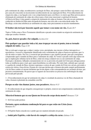Em Defesa do Adventismo

pelo sentimento de culpa, reconhecerem a aceitação de Deus, não porque o amor de Deus seja menor, mas
por causa do consciente ou inconsciente reconhecimento da sua separação de Deus. O reconhecimento da
origem da culpa, a sua ligação com o seu comportamento para com Deus e os meios que Deus proveu para a
eliminação do sentimento de culpa são críticos para o bem estar emocional e espiritual do homem.
A Palavra de Deus é clara quanto a origem do sentimento de culpa no homem. Este não era um sentimento
conhecido no Jardim do Éden antes da queda do homem, mas tem sido a sua ruína desde então. No
Decálogo, existe uma referência ao sentimento de culpa, mais precisamente no terceiro mandamento.

O Senhor não terá por inocente aquele que tomar o seu nome em vão. Êxodo 20:7
Tanto o Velho como o Novo Testamento identificam o pecado como estando na origem do sentimento de
culpa que assalta o homem.

Se, pois, houver pecado e for culpado. Levítico 6:4
Pois qualquer que guardar toda a lei, mas tropeçar em um só ponto, tem-se tornado
culpado de todos. Tiago 2:10
Não se está aqui a negar que a culpa é, muitas vezes, precipitada, mas mesmo a ênfase introspectiva e
egocêntrica(1) excessiva vulgarmente identificada com o sentimento de culpa se baseia no egoísmo, que é a
raiz de todos os males. Por isso, é essencial que percebamos o que significa pecado, para que consigamos
compreender qual o remédio de Deus para o sentimento de culpa. Se virmos o pecado como algo menos do
que as implicações infinitas da lei de Deus, então tal crença conduzir-nos-á a um sentimento de culpa,
frustração e desânimo, falhando constantemente em ver as provisões do poder de Cristo para ultrapassarmos
todas as tendências para o mal, quer sejam hereditárias ou cultivadas. Por outro lado, sabendo que o pecado
e a quebra da vontade de Deus, teremos esperança e certeza de que o poder de Cristo nos salvara, provendo a
certeza da vitória e força divina. O ponto de vista que declara que o homem não pode cumprir perfeitamente
a lei de Deus conduz ao mesmo desânimo que levam alguns a não corresponderem aos reclamos divinos, por
pecarem constantemente. Os passos que se seguem são necessários ao processo de confrontação da culpa
provocada pelo pecado.
1 – O reconhecimento de que tal sentimento de culpa é o resultado da amorosa voz de Deus chamando de
volta o homem à plenitude da comunhão com Ele.

Porque eu não vim chamar justos, mas pecadores. Mateus 9:13
2 - O conhecimento de que ninguém conseguirá por si próprio, remover um comportamento conduzido pelo
sentimento de culpa.

Miserável homem que eu sou Quem me livrara do corpo desta morte? Romanos 7:24
3 - Só Cristo pode perdoar.

Portanto, agora nenhuma condenação há para os que estão em Cristo Jesus.
Romanos 8:1
4 - O Espírito Santo concede-nos o poder que nos manterá afastados do pecado.

... Andai pelo Espírito, e não haveis de cumprir a cobiça da carne. Gálatas 5:16
83

 