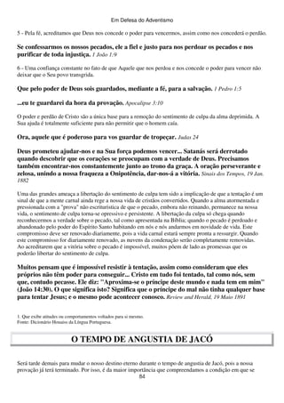 Em Defesa do Adventismo

5 - Pela fé, acreditamos que Deus nos concede o poder para vencermos, assim como nos concederá o perdão.

Se confessarmos os nossos pecados, ele a fiel e justo para nos perdoar os pecados e nos
purificar de toda injustiça. 1 João 1:9
6 - Uma confiança constante no fato de que Aquele que nos perdoa e nos concede o poder para vencer não
deixar que o Seu povo transgrida.

Que pelo poder de Deus sois guardados, mediante a fé, para a salvação. 1 Pedro 1:5
...eu te guardarei da hora da provação. Apocalipse 3:10
O poder e perdão de Cristo são a única base para a remoção do sentimento de culpa da alma deprimida. A
Sua ajuda é totalmente suficiente para não permitir que o homem caía.

Ora, aquele que é poderoso para vos guardar de tropeçar. Judas 24
Deus prometeu ajudar-nos e na Sua força podemos vencer... Satanás será derrotado
quando descobrir que os corações se preocupam com a verdade de Deus. Precisamos
também encontrar-nos constantemente junto ao trono da graça. A oração perseverante e
zelosa, unindo a nossa fraqueza a Onipotência, dar-nos-á a vitória. Sinais dos Tempos, 19 Jan.
1882
Uma das grandes ameaça a libertação do sentimento de culpa tem sido a implicação de que a tentação é um
sinal de que a mente carnal ainda rege a nossa vida de cristãos convertidos. Quando a alma atormentada e
pressionada com a "prova" não escrituristica de que o pecado, embora não reinando, permanece na nossa
vida, o sentimento de culpa torna-se opressivo e persistente. A libertação da culpa só chega quando
reconhecermos a verdade sobre o pecado, tal como apresentada na Bíblia; quando o pecado é perdoado e
abandonado pelo poder do Espírito Santo habitando em nós e nós andarmos em novidade de vida. Este
compromisso deve ser renovado diariamente, pois a vida carnal estará sempre pronta a ressurgir. Quando
este compromisso for diariamente renovado, as nuvens da condenação serão completamente removidas.
Ao acreditarem que a vitória sobre o pecado é impossível, muitos põem de lado as promessas que os
poderão libertar do sentimento de culpa.

Muitos pensam que é impossível resistir à tentação, assim como consideram que eles
próprios não têm poder para conseguir... Cristo em tudo foi tentado, tal como nós, sem
que, contudo pecasse. Ele diz: "Aproxima-se o príncipe deste mundo e nada tem em mim"
(João 14:30). O que significa isto? Significa que o príncipe do mal não tinha qualquer base
para tentar Jesus; e o mesmo pode acontecer conosco. Review and Herald, 19 Maio 1891
1. Que exibe atitudes ou comportamentos voltados para si mesmo.
Fonte: Dicionário Houaiss da Língua Portuguesa.

O TEMPO DE ANGUSTIA DE JACÓ
Será tarde demais para mudar o nosso destino eterno durante o tempo de angustia de Jacó, pois a nossa
provação já terá terminado. Por isso, é da maior importância que compreendamos a condição em que se
84

 