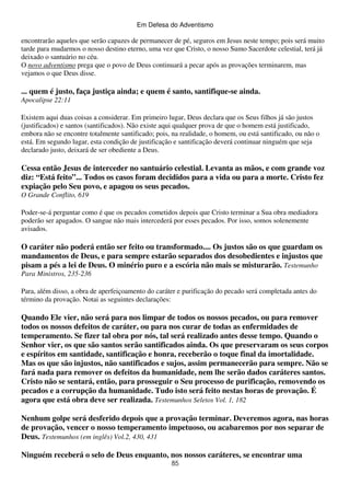 Em Defesa do Adventismo

encontrarão aqueles que serão capazes de permanecer de pé, seguros em Jesus neste tempo; pois será muito
tarde para mudarmos o nosso destino eterno, uma vez que Cristo, o nosso Sumo Sacerdote celestial, terá já
deixado o santuário no céu.
O novo adventismo prega que o povo de Deus continuará a pecar após as provações terminarem, mas
vejamos o que Deus disse.

... quem é justo, faça justiça ainda; e quem é santo, santifique-se ainda.
Apocalipse 22:11
Existem aqui duas coisas a considerar. Em primeiro lugar, Deus declara que os Seus filhos já são justos
(justificados) e santos (santificados). Não existe aqui qualquer prova de que o homem está justificado,
embora não se encontre totalmente santificado; pois, na realidade, o homem, ou está santificado, ou não o
está. Em segundo lugar, esta condição de justificação e santificação deverá continuar ninguém que seja
declarado justo, deixará de ser obediente a Deus.

Cessa então Jesus de interceder no santuário celestial. Levanta as mãos, e com grande voz
diz: “Está feito”... Todos os casos foram decididos para a vida ou para a morte. Cristo fez
expiação pelo Seu povo, e apagou os seus pecados.
O Grande Conflito, 619
Poder-se-á perguntar como é que os pecados cometidos depois que Cristo terminar a Sua obra mediadora
poderão ser apagados. O sangue não mais intercederá por esses pecados. Por isso, somos solenemente
avisados.

O caráter não poderá então ser feito ou transformado.... Os justos são os que guardam os
mandamentos de Deus, e para sempre estarão separados dos desobedientes e injustos que
pisam a pés a lei de Deus. O minério puro e a escória não mais se misturarão. Testemunho
Para Ministros, 235-236
Para, além disso, a obra de aperfeiçoamento do caráter e purificação do pecado será completada antes do
término da provação. Notai as seguintes declarações:

Quando Ele vier, não será para nos limpar de todos os nossos pecados, ou para remover
todos os nossos defeitos de caráter, ou para nos curar de todas as enfermidades de
temperamento. Se fizer tal obra por nós, tal será realizado antes desse tempo. Quando o
Senhor vier, os que são santos serão santificados ainda. Os que preservaram os seus corpos
e espíritos em santidade, santificação e honra, receberão o toque final da imortalidade.
Mas os que são injustos, não santificados e sujos, assim permanecerão para sempre. Não se
fará nada para remover os defeitos da humanidade, nem lhe serão dados caráteres santos.
Cristo não se sentará, então, para prosseguir o Seu processo de purificação, removendo os
pecados e a corrupção da humanidade. Tudo isto será feito nestas horas de provação. É
agora que está obra deve ser realizada. Testemunhos Seletos Vol. 1, 182
Nenhum golpe será desferido depois que a provação terminar. Deveremos agora, nas horas
de provação, vencer o nosso temperamento impetuoso, ou acabaremos por nos separar de
Deus. Testemunhos (em inglês) Vol.2, 430, 431
Ninguém receberá o selo de Deus enquanto, nos nossos caráteres, se encontrar uma
85

 