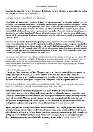 Em Defesa do Adventismo

mancha. Devemos livrar-nos dos nossos defeitos de caráter e limpar a nossa alma de toda a
corrupção. Testemunhos (em inglês) Vol. 5, 214
Mas vejamos o que é ensinado pelo novo adventismo.
Ellen White usa a expressão "a imagem de Deus" de várias maneiras. Por exemplo, no livro "Aos Pés
de Cristo" usa-a uma dúzia de vezes. Ellen White diz claramente que recebemos a imagem de Deus na
altura da conversão e que ela se aprofundará através da santificação, tornando-se absoluta aquando
da vinda de Cristo. Sobre este tópico, deveremos ler "O Grande Conflito", página 626, que fala da
mundanidade ainda existente em nós e que deverá ser purgada(1) durante o tempo de angústia, após o
término das provações. A página 635 diz que nós ainda teremos uma fé e uma coragem deficientes e a
página 650 diz que os nossos defeitos de alma e mente só serão removidos na glorificação, aquando da
vinda de Cristo.
Deus terá um povo antes do término das provações, que Lhe será tão fiel, que preferirá morrer, a
pecar conscientemente. Aceitos por Deus, em Cristo, o Pai celestial considera o Seu povo como tendo a
Sua imagem perfeita; isto não é negar as claras afirmações da Escritura em Filipenses 1:6, I Coríntios
15:51-56, I João 3:2 e I Tessalonicenses 5:22, 23, que afirmam que a santificação será atingida quando
o que é corruptível se revestir de incorruptibilidade (Dr. D. Ford - 0 Dr. Ford Responde Aqueles que
Escreveram Sobre Doutrinas Perigosas, 19 Junho 1979).
Ver-se-á que estas afirmações não estão em harmonia com as declarações da inspiração que são citadas. Não
e possível que as Escrituras e o Espírito de Profecia se mostrem inconsistentes com eles próprios e um em
relação com o outro. Por isso, examinemos as referências apresentadas como "provas" e vejamos se
confirmam os pontos apresentados, ou se, como muitas vezes acontece com o novo adventismo, será um
caso de má utilização dos textos.
1 - Grande Conflito, página, 626.

O amor de Deus para com os Seus filhos durante o período da sua mais intensa prova [o
tempo de angustia de Jacó], a tão forte e terno como nos dias da sua mais radiante
prosperidade; mas a necessário passarem pela fornalha de fogo; a sua natureza terrena
deve ser consumida para que a imagem de Cristo possa refletir-se perfeitamente.
Notar-se-á que nada é dito sobre qualquer consumação do pecado. É dito claramente aqui, em passagens
anteriores e posteriores a esta, que a mundanidade não se aplica ao pecado.

Semelhantemente, no tempo de angustia, se o povo de Deus tivesse pecados não
confessados que surgissem diante deles enquanto torturados pelo terror e angústia, saem
vencidos; o desespero suprimir-lhes-ia a fé, e não poderiam ter confiança para suplicar de
Deus o livramento. Mas, ao mesmo tempo em que tem uma profunda intuição da sua
indignidade, não possuem falta oculta para revelar. Os seus pecados foram examinados e
extinguidos no juízo; não os podem trazer a lembrança. O Grande Conflito, 625
Agora, enquanto o nosso grande Sumo Sacerdote está a fazer expiação por nós, devemos
procurar tornar-nos perfeitos em Cristo.... Satanás nada pode achar no Filho de Deus que
o habilitasse a alcançar a vitória. Tinha guardado os mandamentos do Seu Pai, e não havia
nEle pecado que Satanás pudesse usar para a sua vantagem. Esta é a condição em que
deverão encontrar-se os que subsistirão no tempo de angustia. O Grande Conflito, 628
86

 