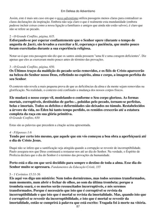 Em Defesa do Adventismo

Assim, este é mais um caso em que o novo adventismo utiliza passagens menos claras para contradizer as
claras declarações da inspiração. Embora não seja claro o que é realmente esta mundanidade (embora
pudesse incluir coisas como a nossa ligação a familiares e amigos que ainda não estão salvos), é claro que
não se refere ao pecado.
2 - O Grande Conflito, página, 635.

Esforçando-se por esperar confiantemente que o Senhor opere (durante o tempo de
angustia de Jacó), são levados a exercitar a fé, esperança e paciência, que muito pouco
foram exercitadas durante a sua experiência religiosa.
Notar-se-á que esta passagem não diz que os santos ainda possuem "uma fé e uma coragem deficientes". Diz
apenas que eles as exerceram muito pouco antes do término das provações.
3 - O Grande Conflito, página, 650.

Os Últimos traços da maldição do pecado serão removidos, e os fiéis de Cristo aparecerão
na beleza do Senhor nosso Deus, refletindo no espírito, alma e corpo, a imagem perfeita do
seu Senhor.
O contexto não revela a mais pequena prova de que as deficiências da alma e da mente sejam removidas na
glorificação. Na realidade, o contexto está confinado a mudança dos nossos corpos físicos.

Ele mudará o nosso corpo vil, modelando-o conforme o Seu corpo glorioso. As formas
mortais, corruptíveis, destituídas de garbo(2), poluídas pelo pecado, tornam-se perfeitas,
belas e imortais. Todos os defeitos e deformidades são deixados no túmulo. Restabelecidos
a árvore da vida, no Éden há tanto tempo perdido, os remidos crescerão até a estatura
completa da raça em sua glória primitiva.
O Grande Conflito, 650
Estas são as palavras que precedem a citação acima apresentada.
4 - Filipenses 1:6

Tendo por certo isto mesmo, que aquele que em vós começou a boa obra a aperfeiçoará até
o dia de Cristo Jesus.
Daqui não se infere que a santificação seja atingida quando a corrupção se revestir de incorruptibilidade.
Paulo assegura-nos que Deus continuará a restaurar-nos até ao dia do Senhor. Na verdade, o Espírito de
Profecia declara que o dia do Senhor é o termino das provações da humanidade.

Perto está o dia em que será decidido para sempre o destino de toda a alma. Esse dia do
Senhor muito se apressara. Fundamentos da Educação Cristã, 335
5 - 1 Coríntios 15:51-56

Eis aqui vos digo um mistério: Nem todos dormiremos, mas todos seremos transformados,
num momento, num abrir e fechar de olhos, ao som da última trombeta; porque a
trombeta soará, e os mortos serão ressuscitados incorruptíveis, e nós seremos
transformados. Porque é necessário que isto que é corruptível se revista da
incorruptibilidade e que isto que é mortal se revista da imortalidade. Mas, quando isto que
é corruptível se revestir da incorruptibilidade, e isto que é mortal se revestir da
imortalidade, então se cumprirá à palavra que está escrito: Tragada foi à morte na vitória.
87

 