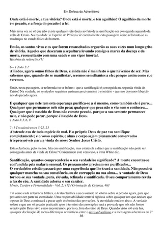 Em Defesa do Adventismo

Onde está ó morte, a tua vitória? Onde está ó morte, o teu aguilhão? O aguilhão da morte
é o pecado, e a força do pecado é a lei.
Mais uma vez se vê que não existe qualquer referência ao fato de a santificação ser conseguida aquando da
volta de Cristo. Na realidade, o Espírito de Profecia vê corretamente esta passagem como referindo-se as
mudanças no estado físico do homem.

Então, os santos vivos e os que forem ressuscitados erguerão as suas vozes num longo grito
de vitória. Aqueles que desceram a sepultura levando consigo a marca da doença e da
morte, ressuscitarão com uma saúde e um vigor imortal.
História da redenção,411
6 – 1 João 3:2

Amados, agora somos filhos de Deus, e ainda não é manifesto o que havemos de ser. Mas
sabemos que, quando ele se manifestar, seremos semelhantes a ele; porque assim como é, o
veremos.
Onde, nesta passagem, se referenda ou se infere(3) que a santificação é conseguida na segunda vinda de
Cristo? Na verdade, os versículos seguintes ensinam precisamente o contrário - que nos devemos libertárnos do pecado agora.

E qualquer que nele tem esta esperança purifica-se a si mesmo, como também ele é puro....
Qualquer que permanece nele não peca; qualquer que peca não o viu nem o conheceu....
Qualquer que é nascido de Deus não comete pecado, porque a sua semente permanece
nele, e não pode pecar, porque é nascido de Deus.
1 João 3:3, 6, 9
7 -1 Tessalonicenses 5:22, 23

Abstende-vos de toda espécie de mal. E o próprio Deus de paz vos santifique
completamente; e o vosso espírito, e alma e corpo sejam plenamente conservados
irrepreensíveis para a vinda de nosso Senhor Jesus Cristo.
Esta referência, pelo menos, fala em santificação, mas estará ela a dizer que a santificação não pode ser
conseguida antes da vinda de Cristo? Comentando este versículo, a irmã White diz,

Santificação, quantos compreenderão o seu verdadeiro significado? A mente encontra-se
confundida pela malaria sensual. Os pensamentos precisam ser purificados...
O verdadeiro cristão passará por uma experiência que lhe trará a santidade. Não possuirá
qualquer mancha na sua consciência, ou de corrupção na sua alma... A vontade de Deus
tornou-se sua vontade, pura, elevada, refinada e santificada. O seu comportamento revela
a luz do céu. A santidade adorna o seu caráter.
Mente, Caráter e Personalidade - Vol. 2, 412 / Orientação da Criança, 463
Tal como cada referência bíblica, o texto clarifica a necessidade de vitória sobre o pecado agora, para que
possamos ter parte na eternidade. Uma responsabilidade terrível repousa sobre qualquer um que declare que
o povo de Deus continuará a pecar após o término das provações. A eternidade está em risco. A verdade
solene e que um só pecado praticado apos o termino das provações será a prova de que nós não fomos
selados pelo Deus vivo e nos encontramos, por isso, fora do reino de Deus. Quando visto sob esta luz,
qualquer declaração de meras diferenças semânticas entre o novo adventismo e a mensagem adventista do 7°
88

 