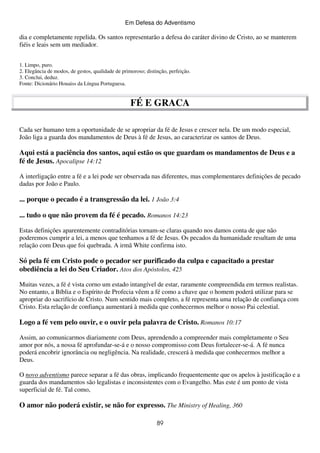 Em Defesa do Adventismo

dia e completamente repelida. Os santos representarão a defesa do caráter divino de Cristo, ao se manterem
fiéis e leais sem um mediador.
1. Limpo, puro.
2. Elegância de modos, de gestos, qualidade de primoroso; distinção, perfeição.
3. Conclui, deduz.
Fonte: Dicionário Houaiss da Língua Portuguesa.

FÉ E GRACA
Cada ser humano tem a oportunidade de se apropriar da fé de Jesus e crescer nela. De um modo especial,
João liga a guarda dos mandamentos de Deus à fé de Jesus, ao caracterizar os santos de Deus.

Aqui está a paciência dos santos, aqui estão os que guardam os mandamentos de Deus e a
fé de Jesus. Apocalipse 14:12
A interligação entre a fé e a lei pode ser observada nas diferentes, mas complementares definições de pecado
dadas por João e Paulo.

... porque o pecado é a transgressão da lei. 1 João 3:4
... tudo o que não provem da fé é pecado. Romanos 14:23
Estas definições aparentemente contraditórias tornam-se claras quando nos damos conta de que não
poderemos cumprir a lei, a menos que tenhamos a fé de Jesus. Os pecados da humanidade resultam de uma
relação com Deus que foi quebrada. A irmã White confirma isto.

Só pela fé em Cristo pode o pecador ser purificado da culpa e capacitado a prestar
obediência a lei do Seu Criador. Atos dos Apóstolos, 425
Muitas vezes, a fé é vista corno um estado intangível de estar, raramente compreendida em termos realistas.
No entanto, a Bíblia e o Espírito de Profecia vêem a fé como a chave que o homem poderá utilizar para se
apropriar do sacrifício de Cristo. Num sentido mais completo, a fé representa uma relação de confiança com
Cristo. Esta relação de confiança aumentará à medida que conhecermos melhor o nosso Pai celestial.

Logo a fé vem pelo ouvir, e o ouvir pela palavra de Cristo. Romanos 10:17
Assim, ao comunicarmos diariamente com Deus, aprendendo a compreender mais completamente o Seu
amor por nós, a nossa fé aprofundar-se-á e o nosso compromisso com Deus fortalecer-se-á. A fé nunca
poderá encobrir ignorância ou negligência. Na realidade, crescerá à medida que conhecermos melhor a
Deus.
O novo adventismo parece separar a fé das obras, implicando frequentemente que os apelos à justificação e a
guarda dos mandamentos são legalistas e inconsistentes com o Evangelho. Mas este é um ponto de vista
superficial de fé. Tal como,

O amor não poderá existir, se não for expresso. The Ministry of Healing, 360
89

 