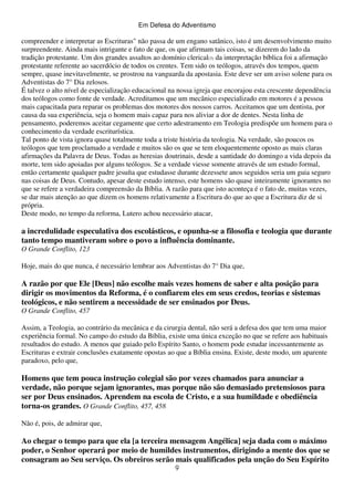 Em Defesa do Adventismo

compreender e interpretar as Escrituras" não passa de um engano satânico, isto é um desenvolvimento muito
surpreendente. Ainda mais intrigante e fato de que, os que afirmam tais coisas, se dizerem do lado da
tradição protestante. Um dos grandes assaltos ao domínio clerical(3) da interpretação bíblica foi a afirmação
protestante referente ao sacerdócio de todos os crentes. Tem sido os teólogos, através dos tempos, quem
sempre, quase inevitavelmente, se prostrou na vanguarda da apostasia. Este deve ser um aviso solene para os
Adventistas do 7° Dia zelosos.
É talvez o alto nível de especialização educacional na nossa igreja que encorajou esta crescente dependência
dos teólogos como fonte de verdade. Acreditamos que um mecânico especializado em motores é a pessoa
mais capacitada para reparar os problemas dos motores dos nossos carros. Aceitamos que um dentista, por
causa da sua experiência, seja o homem mais capaz para nos aliviar a dor de dentes. Nesta linha de
pensamento, poderemos aceitar cegamente que certo adestramento em Teologia predispõe um homem para o
conhecimento da verdade escriturística.
Tal ponto de vista ignora quase totalmente toda a triste história da teologia. Na verdade, são poucos os
teólogos que tem proclamado a verdade e muitos são os que se tem eloquentemente oposto as mais claras
afirmações da Palavra de Deus. Todas as heresias doutrinais, desde a santidade do domingo a vida depois da
morte, tem sido apoiadas por alguns teólogos. Se a verdade viesse somente através de um estudo formal,
então certamente qualquer padre jesuíta que estudasse durante dezessete anos seguidos seria um guia seguro
nas coisas de Deus. Contudo, apesar deste estudo intenso, este homens são quase inteiramente ignorantes no
que se refere a verdadeira compreensão da Bíblia. A razão para que isto aconteça é o fato de, muitas vezes,
se dar mais atenção ao que dizem os homens relativamente a Escritura do que ao que a Escritura diz de si
própria.
Deste modo, no tempo da reforma, Lutero achou necessário atacar,

a incredulidade especulativa dos escolásticos, e opunha-se a filosofia e teologia que durante
tanto tempo mantiveram sobre o povo a influência dominante.
O Grande Conflito, 123
Hoje, mais do que nunca, é necessário lembrar aos Adventistas do 7° Dia que,

A razão por que Ele [Deus] não escolhe mais vezes homens de saber e alta posição para
dirigir os movimentos da Reforma, é o confiarem eles em seus credos, teorias e sistemas
teológicos, e não sentirem a necessidade de ser ensinados por Deus.
O Grande Conflito, 457
Assim, a Teologia, ao contrário da mecânica e da cirurgia dental, não será a defesa dos que tem uma maior
experiência formal. No campo do estudo da Bíblia, existe uma única exceção no que se refere aos habituais
resultados do estudo. A menos que guiado pelo Espírito Santo, o homem pode estudar incessantemente as
Escrituras e extrair conclusões exatamente opostas ao que a Bíblia ensina. Existe, deste modo, um aparente
paradoxo, pelo que,

Homens que tem pouca instrução colegial são por vezes chamados para anunciar a
verdade, não porque sejam ignorantes, mas porque não são demasiado pretensiosos para
ser por Deus ensinados. Aprendem na escola de Cristo, e a sua humildade e obediência
torna-os grandes. O Grande Conflito, 457, 458
Não é, pois, de admirar que,

Ao chegar o tempo para que ela [a terceira mensagem Angélica] seja dada com o máximo
poder, o Senhor operará por meio de humildes instrumentos, dirigindo a mente dos que se
consagram ao Seu serviço. Os obreiros serão mais qualificados pela unção do Seu Espírito
9

 