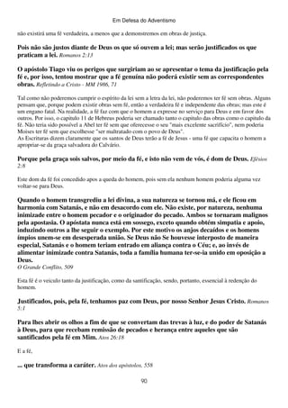 Em Defesa do Adventismo

não existirá uma fé verdadeira, a menos que a demonstremos em obras de justiça.

Pois não são justos diante de Deus os que só ouvem a lei; mas serão justificados os que
praticam a lei. Romanos 2:13
O apóstolo Tiago viu os perigos que surgiriam ao se apresentar o tema da justificação pela
fé e, por isso, tentou mostrar que a fé genuína não poderá existir sem as correspondentes
obras. Refletindo a Cristo - MM 1986, 71
Tal como não poderemos cumprir o espírito da lei sem a letra da lei, não poderemos ter fé sem obras. Alguns
pensam que, porque podem existir obras sem fé, então a verdadeira fé e independente das obras; mas este é
um engano fatal. Na realidade, a fé faz com que o homem a expresse no serviço para Deus e em favor dos
outros. Por isso, o capitulo 11 de Hebreus poderia ser chamado tanto o capitulo das obras como o capitulo da
fé. Não teria sido possível a Abel ter fé sem que oferecesse o seu "mais excelente sacrifício", nem poderia
Moises ter fé sem que escolhesse "ser maltratado com o povo de Deus".
As Escrituras dizem claramente que os santos de Deus terão a fé de Jesus - uma fé que capacita o homem a
apropriar-se da graça salvadora do Calvário.

Porque pela graça sois salvos, por meio da fé, e isto não vem de vós, é dom de Deus. Efésios
2:8
Este dom da fé foi concedido apos a queda do homem, pois sem ela nenhum homem poderia alguma vez
voltar-se para Deus.

Quando o homem transgrediu a lei divina, a sua natureza se tornou má, e ele ficou em
harmonia com Satanás, e não em desacordo com ele. Não existe, por natureza, nenhuma
inimizade entre o homem pecador e o originador do pecado. Ambos se tornaram malignos
pela apostasia. O apóstata nunca está em sossego, exceto quando obtém simpatia e apoio,
induzindo outros a lhe seguir o exemplo. Por este motivo os anjos decaídos e os homens
ímpios unem-se em desesperada união. Se Deus não Se houvesse interposto de maneira
especial, Satanás e o homem teriam entrado em aliança contra o Céu; e, ao invés de
alimentar inimizade contra Satanás, toda a família humana ter-se-ia unido em oposição a
Deus.
O Grande Conflito, 509
Esta fé é o veiculo tanto da justificação, como da santificação, sendo, portanto, essencial à redenção do
homem.

Justificados, pois, pela fé, tenhamos paz com Deus, por nosso Senhor Jesus Cristo. Romanos
5:1

Para lhes abrir os olhos a fim de que se convertam das trevas à luz, e do poder de Satanás
à Deus, para que recebam remissão de pecados e herança entre aqueles que são
santificados pela fé em Mim. Atos 26:18
E a fé,

... que transforma a caráter. Atos dos apóstolos, 558
90

 