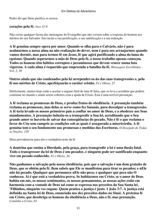 Em Defesa do Adventismo

Pedro diz que Deus purifica os nossos

corações pela fé. Atos 15:9
Não existe qualquer faceta das mensagens do Evangelho que não versem sobre a resposta do homem aos
méritos do seu Salvador. Isto inclui a sua justificação, a sua santificação e a sua redenção.

A fé genuína sempre opera por amor. Quando se olha para o Calvário, não é para
acalmarmos a nossa alma na não realização do dever, nem é para nos arranjarmos quando
vamos dormir, mas para termos fé em Jesus, fé que agirá purificando a alma da lama do
egoísmo. Quando segurarmos a mão de Deus pela fé, o nosso trabalho apenas começou.
Todos os homens têm hábitos corruptos e pecaminosos que devem vencer numa luta
vigorosa. A cada alma é requerido que empreenda a batalha da fé. Mensagens Escollhidas Vol. 2, 20

Outros ainda que são condenados pela lei arrepender-se-ão das suas transgressões e, pela
fé nos méritos de Cristo, aperfeiçoarão o caráter cristão. Fé e Obras, 27
Infelizmente, muitos hoje estão a aceitar o engano fatal de uma fé falsa, que os leva a acreditar que podem
continuar no mundo e ainda serem cobertos com a ajuda de Cristo. Esta é uma terrível presunção.

A fé reclama as promessas de Deus, e produz frutos de obediência. A presunção também
reclama as promessas, mas delas se serve como fez Satanás, para desculpar a transgressão.
A fé teria levado os nossos primeiros pais a confiar no amor de Deus, e a obedecer aos Seus
mandamentos. A presunção induziu-os a transgredir a Sua lei, acreditando que o Seu
grande amor os haveria de salvar das conseqüências do pecado. Não é fé o que reclama o
favor do Céu sem cumprir as condições sob as quais é assegurada a misericórdia. A fé
genuína tem o seu fundamento nas promessas e medidas das Escrituras. O Desejado de Todas
as Nações, 126
Deus providenciou para nós o verdadeiro teste da fé

A doutrina que ensina a liberdade, pela graça, para transgredir a lei é uma ilusão fatal.
Todo o transgressor da lei de Deus é um pecador, e ninguém pode ser santificado enquanto
vive em pecado conhecido. Fé e Obras, 26
Não ganhamos a salvação pela nossa obediência; pois que a salvação é um dom gratuito de
Deus, que se obtém pela fé. Bem sabeis que Ele se manifestou para tirar os pecados; e nEle
não há pecado. Qualquer que permanece nEle não peca; e qualquer que peca não O
conheceu. Ai é que está a verdadeira prova. Se habitarmos em Cristo, se o amor de Deus
habita em nós, os nossos sentimentos, os nossos pensamentos, as nossas ações estão em
harmonia com a vontade de Deus tal como se expressa nos preceitos da Sua Santa lei.
'Filhinhos, ninguém vos engane. Quem pratica a justiça é justo. 1 João 3:7. A justiça está
definida na Santa lei de Deus, enunciada nos dez preceitos dados no Sinai. A pretensa fé
em Cristo, que desobriga os homens da obediência a Deus, não e fé, mas presunção.
Caminho a Cristo, 61
91

 