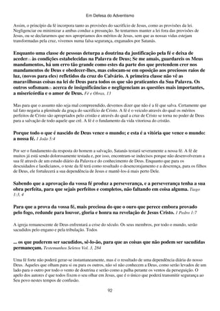 Em Defesa do Adventismo

Assim, o princípio da fé incorpora tanto as provisões do sacrifício de Jesus, como as provisões da lei.
Negligenciar ou minimizar a ambas conduz a presunção. Se tentarmos manter a lei fora das provisões de
Jesus, ou se declararmos que nos apropriamos dos méritos de Jesus, sem que as nossas vidas estejam
transformadas pela cruz, vivemos numa falsa segurança, enganados por Satanás.

Enquanto uma classe de pessoas deturpa a doutrina da justificação pela fé e deixa de
aceder(1) às condições estabelecidas na Palavra de Deus; Se me amais, guardareis os Meus
mandamentos, há um erro tão grande como estes da parte dos que pretendem crer nos
mandamentos de Deus e obedecer-lhes, mas colocam-se em oposição aos preciosos raios de
luz, (novos para eles) refletidos da cruz do Calvário. A primeira classe não vê as
maravilhosas coisas na lei de Deus para todos os que são praticantes da Sua Palavra. Os
outros sofismam(2) acerca de insignificâncias e negligenciam as questões mais importantes,
a misericórdia e o amor de Deus. Fé e Obras, 13
Mas para que o assunto não seja mal compreendido, devemos dizer que não é a fé que salva. Certamente que
tal fato negaria a plenitude da graça do sacrifício de Cristo. A fé é o veiculo através do qual os méritos
perfeitos de Cristo são apropriados pelo cristão e através do qual a cruz de Cristo se torna no poder de Deus
para a salvação de todo aquele que crê. A fé é o fundamento da vida vitoriosa do cristão.

Porque todo o que é nascido de Deus vence o mundo; e esta é a vitória que vence o mundo:
a nossa fé. 1 João 5:4
Por ser o fundamento da resposta do homem a salvação, Satanás testará severamente a nossa fé. A fé de
muitos já está sendo dolorosamente testada e, por isso, encontram-se indecisos porque não desenvolveram a
sua fé através de um estudo diário da Palavra e do conhecimento de Deus. Enquanto que para os
descuidados e laodicianos, o teste da fé terá como resultado o desencorajamento e a descrença, para os filhos
de Deus, ele fortalecerá a sua dependência de Jesus e mantê-los-á mais perto Dele.

Sabendo que a aprovação da vossa fé produz a perseverança, e a perseverança tenha a sua
obra perfeita, para que sejais perfeitos e completos, não faltando em coisa alguma. Tiago
1:3, 4

Para que a prova da vossa fé, mais preciosa do que o ouro que perece embora provado
pelo fogo, redunde para louvor, gloria e honra na revelação de Jesus Cristo. 1 Pedro 1:7
A igreja remanescente de Deus enfrentará a crise do século. Os seus membros, por todo o mundo, serão
sacudidos pelo engano e pela tribulação. Todos

... os que puderem ser sacudidos, sê-lo-ão, para que as coisas que não podem ser sacudidas
permaneçam. Testemunhos Seletos Vol. 3, 284
Uma fé forte não poderá gerar-se instantaneamente, mas é o resultado de uma dependência diária do nosso
Deus. Aqueles que olham para si ou para os outros, não só não conhecem a Deus, como serão levados de um
lado para o outro por todo o vento de doutrina e serão como a palha perante os ventos da perseguição. O
apelo dos autores é que todos fixem o seu olhar em Jesus, que é o único que poderá transmitir segurança ao
Seu povo nestes tempos de confusão.
92

 
