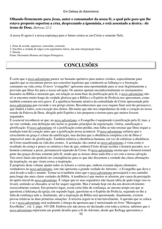 Em Defesa do Adventismo

Olhando firmemente para Jesus, autor e consumador da nossa fé, o qual pelo gozo que lhe
estava proposto suportou a cruz, desprezando a ignomínia, e está assentado a destra(3) do
trono de Deus. Hebreus 12:2
A nossa fé agora é a nossa esperança para o futuro centra-se em Cristo e somente Nele.
1. Estar de acordo; aquiescer, concordar, consentir.
2. Encobrir a verdade de (algo) com argumentos falsos; dar uma interpretação falsa.
3. Direita.
Fonte: Dicionário Houaiss da Língua Portuguesa.

CONCLUSÕES
É certo que o novo adventismo parece ser bastante apelativo para muitos cristãos, especialmente para
aqueles que se encontram presos aos conceitos legalistas que conduzem ao falhanço e a frustração
constantes na vida crista. O novo "evangelho" apresenta uma oportunidade para se usar ilegitimamente a
provisão que Deus fez para a nossa salvação. Os autores apóiam incondicionalmente os ensinamentos
baseados na Bíblia e mostram que, em relação ao tema base da justificação pela fé, o novo adventismo não
só se encontra muito longe da verdade gloriosa que a Bíblia e o Espírito de Profecia nos apresentam, como
também cometeu um erro grave. É a aparência bastante atrativa da centralidade de Cristo apresentada pelo
novo adventismo que esconde o seu perigo eterno. Reconhecemos que esse engano final será tão persuasivo,
que iludirá a todos, com exceção dos eleitos. Há muito que não nos empenhamos de todo o coração no nosso
estudo da Palavra de Deus, dirigido pelo Espírito e isto preparou o terreno para que muitos fossem
enganados.
É essencial reconhecer-se que, no novo adventismo, o Evangelho é equiparado à justificação pela fé; mas, a
ser isto verdade, esta definição não inclui os grandes princípios da regeneração, vitória, santificação e
glorificação. O novo adventismo vê a justificação como perdão, mas falha ao não ensinar que Deus requer a
rendição total do coração antes que a justificação possa acontecer. O novo adventismo enfatiza que o
crescimento na graça é a base da santificação, mas declara que a obediência completa a lei de Deus é
impossível antes da glorificação. Também enfatiza a obediência humana, em vez de enfatizar a obediência
de Cristo manifestada na vida dos crentes. A aceitação, tão central ao novo adventismo, é vista como o
resultado da crença e pouco se enfatiza o fato de que, embora Cristo deseje receber o homem pecador, se o
homem continuar a pecar, permanecerá separado de Cristo. O novo adventismo ensina que o homem tomará
parte das graças divinas somente pela fé, sendo que as nossas obras nada têm a ver com a nossa salvação.
Tais erros fatais não poderão ter conseqüências para os que não discernem a verdade das claras afirmações
da inspiração, ou que viram costas a inspiração.
É propósito deste volume ajudar todos os leitores a verem que, embora existam alguns elementos
verdadeiros no novo adventismo, este não apresenta a grande verdade do Advento - o Evangelho que deve e
será levado a todo o mundo. Tornar-se-á também claro que o novo adventismo prosseguirá o seu caminho
para longe das mais claras verdades da Bíblia. A tendência é que muitos se afastem, por causa da percepção
do apelo inicial do novo adventismo. É vulgar que os seus seguidores não façam idéia de quão longe isso os
levará, sentindo-se chocados se tal for sequer sugerido. Mas é notado hoje em dia um desenvolvimento
razoavelmente comum. Em primeiro lugar, existe certa falta de confiança, ao mesmo tempo em que se
questiona a liderança da igreja; em segundo lugar, questiona-se o Espírito de Profecia, seguindo-se-lhe a
falta de confiança nele e, finalmente, até a inspiração da Bíblia será questionada. Atualmente, existem
provas relativas às duas primeiras situações. A terceira seguir-se-á inevitavelmente. A questão que se coloca
é se o novo adventismo será realmente o ômega da apostasia que é mencionado no livro "Mensagens
Escolhidas", vol. 1, págs. 193-208. Embora isto não possa ser declarado com toda a certeza, sabemos que o
novo adventismo representa um grande desafio para a fé do Advento, desde que Kellogg apresentou o
93

 