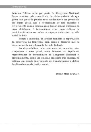 A ENTREVISTA À VEJA


Reforma Política séria por parte do Congresso Nacional.
Passa também pela consciência do eleitor-cidadão de que
quem não gosta de política está condenado a ser governado
por quem gosta. Daí a necessidade de não encerrar o
envolvimento com a política após digitar alguns números na
urna eletrônica. É fundamental criar uma cultura de
participação ativa em todos os espaços existentes na vida
social do País.
       Tomei a iniciativa de anexar também a repercussão
da entrevista na Imprensa, bem como o discurso que fiz
posteriormente na tribuna do Senado Federal.
       Ao disponibilizar todo esse material, acredito estar
cumprindo o meu papel como Senador da República,
representante de Pernambuco no Congresso Nacional e,
principalmente, como um cidadão brasileiro que enxerga na
política um grande instrumento de transformação e defesa
das liberdades e da justiça social.



                                      Recife, Maio de 2011.




                                                          9
 