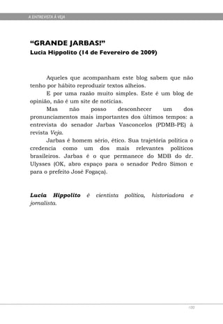 A ENTREVISTA À VEJA




“GRANDE JARBAS!”
Lucia Hippolito (14 de Fevereiro de 2009)



      Aqueles que acompanham este blog sabem que não
tenho por hábito reproduzir textos alheios.
      E por uma razão muito simples. Este é um blog de
opinião, não é um site de notícias.
      Mas      não     posso     desconhecer    um       dos
pronunciamentos mais importantes dos últimos tempos: a
entrevista do senador Jarbas Vasconcelos (PDMB-PE) à
revista Veja.
      Jarbas é homem sério, ético. Sua trajetória política o
credencia como um dos mais relevantes políticos
brasileiros. Jarbas é o que permanece do MDB do dr.
Ulysses (OK, abro espaço para o senador Pedro Simon e
para o prefeito José Fogaça).



Lucia Hippolito       é   cientista   política,   historiadora   e
jornalista.




                                                                 100
 