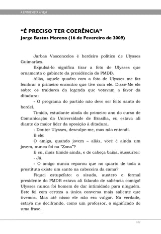 A ENTREVISTA À VEJA




“É PRECISO TER COERÊNCIA”
Jorge Bastos Moreno (16 de Fevereiro de 2009)



       Jarbas Vasconcelos é herdeiro político de Ulysses
Guimarães.
       Expulsá-lo significa tirar a foto de Ulysses que
ornamenta o gabinete da presidência do PMDB.
       Aliás, aquele quadro com a foto de Ulysses me faz
lembrar o primeiro encontro que tive com ele. Disse-Me ele
sobre os traidores da legenda que votavam a favor da
ditadura:
       - O programa do partido não deve ser feito santo de
bordel.
       Tímido, estudante ainda do primeiro ano do curso de
Comunicação da Universidade de Brasília, eu estava ali
diante do maior líder da oposição à ditadura.
       - Doutor Ulysses, desculpe-me, mas não entendi.
       E ele:
       O amigo, quando jovem – aliás, você é ainda um
jovem, nunca foi na “Zona”?
       E eu, mais tímido ainda, e de cabeça baixa, sussurrei:
       - Já.
       - O amigo nunca reparou que no quarto de toda a
prostituta existe um santo na cabeceira da cama?
       Fiquei estupefato: o sisudo, austero e formal
presidente do PMDB estava ali falando de saliência comigo!
Ulysses nunca foi homem de dar intimidade para ninguém.
Este foi com certeza a única conversa mais saliente que
tivemos. Mas até nisso ele não era vulgar. Na verdade,
estava me decifrando, como um professor, o significado de
uma frase.


                                                          102
 