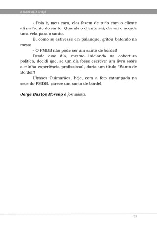 A ENTREVISTA À VEJA


       - Pois é, meu caro, elas fazem de tudo com o cliente
ali na frente do santo. Quando o cliente sai, ela vai e acende
uma vela para o santo.
       E, como se estivesse em palanque, gritou batendo na
mesa:
       - O PMDB não pode ser um santo de bordel!
       Desde esse dia, mesmo iniciando na cobertura
política, decidi que, se um dia fosse escrever um livro sobre
a minha experiência profissional, daria um título “Santo de
Bordel”!
       Ulysses Guimarães, hoje, com a foto estampada na
sede do PMDB, parece um santo de bordel.

Jorge Bastos Moreno é jornalista.




                                                           103
 