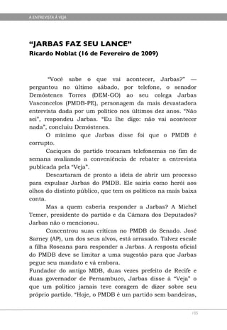 A ENTREVISTA À VEJA




“JARBAS FAZ SEU LANCE”
Ricardo Noblat (16 de Fevereiro de 2009)



       “Você sabe o que vai acontecer, Jarbas?” —
perguntou no último sábado, por telefone, o senador
Demóstenes Torres (DEM-GO) ao seu colega Jarbas
Vasconcelos (PMDB-PE), personagem da mais devastadora
entrevista dada por um político nos últimos dez anos. “Não
sei”, respondeu Jarbas. “Eu lhe digo: não vai acontecer
nada”, concluiu Demóstenes.
       O mínimo que Jarbas disse foi que o PMDB é
corrupto.
       Caciques do partido trocaram telefonemas no fim de
semana avaliando a conveniência de rebater a entrevista
publicada pela “Veja”.
       Descartaram de pronto a ideia de abrir um processo
para expulsar Jarbas do PMDB. Ele sairia como herói aos
olhos do distinto público, que tem os políticos na mais baixa
conta.
       Mas a quem caberia responder a Jarbas? A Michel
Temer, presidente do partido e da Câmara dos Deputados?
Jarbas não o mencionou.
       Concentrou suas críticas no PMDB do Senado. José
Sarney (AP), um dos seus alvos, está arrasado. Talvez escale
a filha Roseana para responder a Jarbas. A resposta oficial
do PMDB deve se limitar a uma sugestão para que Jarbas
pegue seu mandato e vá embora.
Fundador do antigo MDB, duas vezes prefeito de Recife e
duas governador de Pernambuco, Jarbas disse à “Veja” o
que um político jamais teve coragem de dizer sobre seu
próprio partido. “Hoje, o PMDB é um partido sem bandeiras,


                                                           105
 